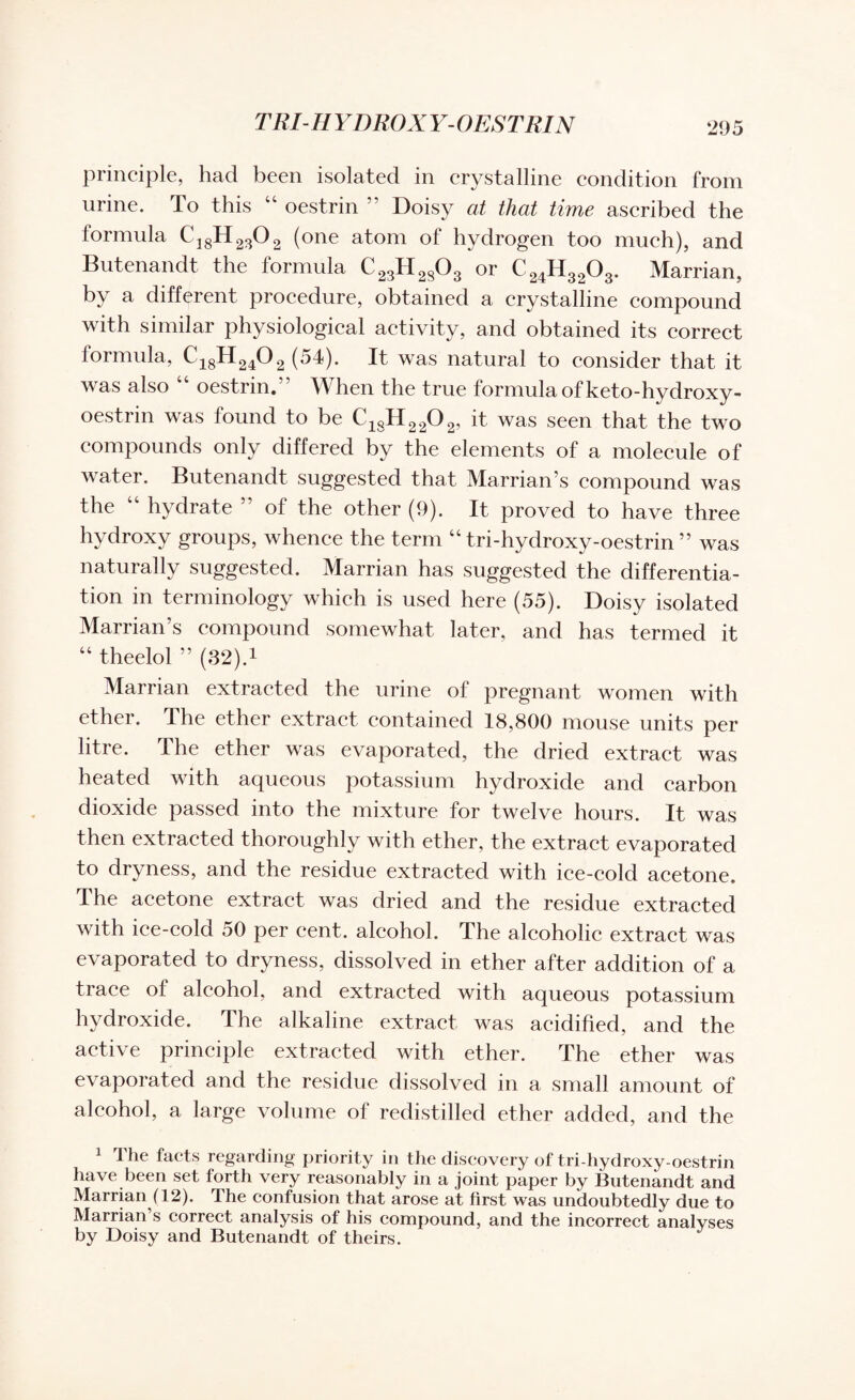 TRI-IIYDROX Y- OESTRIN principle, had been isolated in crystalline condition from urine. To this “ oestrin ” Doisy at that time ascribed the formula C18H2302 (one atom of hydrogen too much), and Butenandt the formula C23H2803 or C24H3203. Marrian, by a different procedure, obtained a crystalline compound with similar physiological activity, and obtained its correct formula, C18H 240 2 ( 54). It was natural to consider that it was also “ oestrin.” When the true formula of keto-hydroxy- oestrin was found to be C18H2202, it was seen that the two compounds only differed by the elements of a molecule of water. Butenandt suggested that Marrian’s compound was the “ hydrate ” of the other (9). It proved to have three hydroxy groups, whence the term “ tri-hydroxy-oestrin ” was naturally suggested. Marrian has suggested the differentia¬ tion in terminology which is used here (55). Doisy isolated Marrian’s compound somewhat later, and has termed it “ theelol ” (32).1 Marrian extracted the urine of pregnant women with ether. The ether extract contained 18,800 mouse units per litre. The ether was evaporated, the dried extract was heated with aqueous potassium hydroxide and carbon dioxide passed into the mixture for twelve hours. It was then extracted thoroughly with ether, the extract evaporated to dryness, and the residue extracted with ice-cold acetone. The acetone extract was dried and the residue extracted with ice-cold 50 per cent, alcohol. The alcoholic extract was evaporated to dryness, dissolved in ether after addition of a trace of alcohol, and extracted with aqueous potassium hydroxide. The alkaline extract was acidified, and the active principle extracted with ether. The ether was evaporated and the residue dissolved in a small amount of alcohol, a large volume of redistilled ether added, and the 1 The facts regarding priority in the discovery of tri-hydroxy-oestrin have been set forth very reasonably in a joint paper by Butenandt and Marrian (12). The confusion that arose at first was undoubtedly due to Marrian s correct analysis of his compound, and the incorrect analyses by Doisy and Butenandt of theirs.