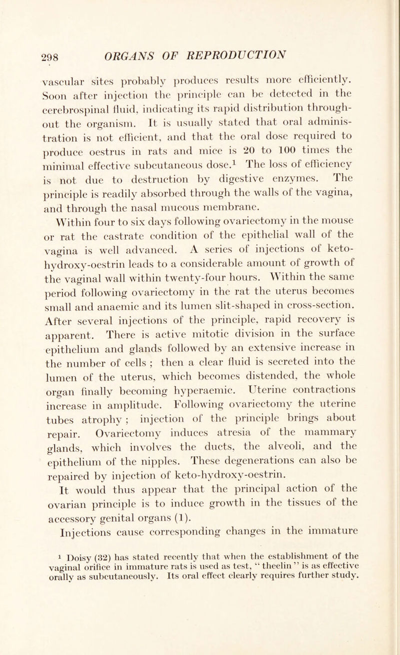 vascular sites probably produces results more efficiently. Soon after injection the principle can be detected in the cerebrospinal fluid, indicating its rapid distribution through¬ out the organism. It is usually stated that oral adminis¬ tration is not efficient, and that the oral dose required to produce oestrus in rats and mice is 20 to 100 times the minimal effective subcutaneous dose.1 The loss of efficiency is not due to destruction by digestive enzymes. The principle is readily absorbed through the walls of the vagina, and through the nasal mucous membrane. Within four to six days following ovariectomy in the mouse or rat the castrate condition of the epithelial wall of the vagina is well advanced. A series of injections oi keto- hydroxy-oestrin leads to a considerable amount of growth of the vaginal wall within twenty-four hours. Within the same period following ovariectomy in the rat the uterus becomes small and anaemic and its lumen slit-shaped in cross-section. After several injections of the principle, rapid recovery is apparent. There is active mitotic division in the surface epithelium and glands followed by an extensive increase in the number of cells ; then a clear fluid is secreted into the lumen of the uterus, which becomes distended, the whole organ finally becoming hyperaemic. Uterine contractions increase in amplitude. Following ovariectomy the uterine tubes atrophy ; injection of the principle brings about repair. Ovariectomy induces atresia of the mammary glands, which involves the ducts, the alveoli, and the epithelium of the nipples. These degenerations can also be repaired by injection of keto-hydroxy-oestrin. It would thus appear that the principal action of the ovarian principle is to induce growth in the tissues of the accessory genital organs (1). Injections cause corresponding changes in the immature 1 Doisy (32) has stated recently that when the establishment of the vaginal orifice in immature rats is used as test, “ theelin ” is as effective orally as subcutaneously. Its oral effect clearly requires further study.