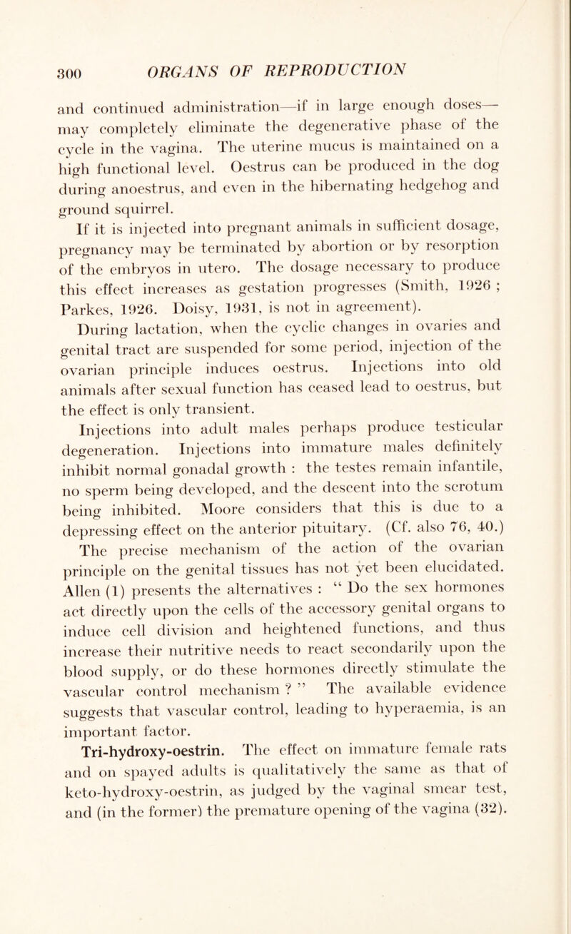 and continued administration—if in large enough doses— may completely eliminate the degenerative phase of the cycle in the vagina. The uterine mucus is maintained on a high functional level. Oestrus can be produced in the dog during anoestrus, and even in the hibernating hedgehog and ground squirrel. If it is injected into pregnant animals in sufficient dosage, pregnancy may be terminated by abortion or by resorption of the embryos in utero. The dosage necessary to produce this effect increases as gestation progresses (Smith, 1926 ; Parkes, 1926. Doisy, 1931, is not in agreement). During lactation, when the cyclic changes in ovaries and genital tract are suspended for some period, injection of the ovarian principle induces oestrus. Injections into old animals after sexual function has ceased lead to oestrus, but the effect is only transient. Injections into adult males perhaps produce testicular degeneration. Injections into immature males definitely inhibit normal gonadal growth : the testes remain infantile, no sperm being developed, and the descent into the scrotum being inhibited. Moore considers that this is due to a depressing effect on the anterior pituitary. (Cf. also 76, 40.) The precise mechanism of the action of the ovarian principle on the genital tissues has not yet been elucidated. Allen (1) presents the alternatives : “ Do the sex hormones act directly upon the cells of the accessory genital organs to induce cell division and heightened functions, and thus increase their nutritive needs to react secondarily upon the blood supply, or do these hormones directly stimulate the vascular control mechanism ? The available evidence suggests that vascular control, leading to hyperaemia, is an important factor. Tri-hydroxy-oestrin. The effect on immature female rats and on spayed adults is qualitatively the same as that of keto-hydroxy-oestrin, as judged by the vaginal smear test, and (in the former) the premature opening of the vagina (32).