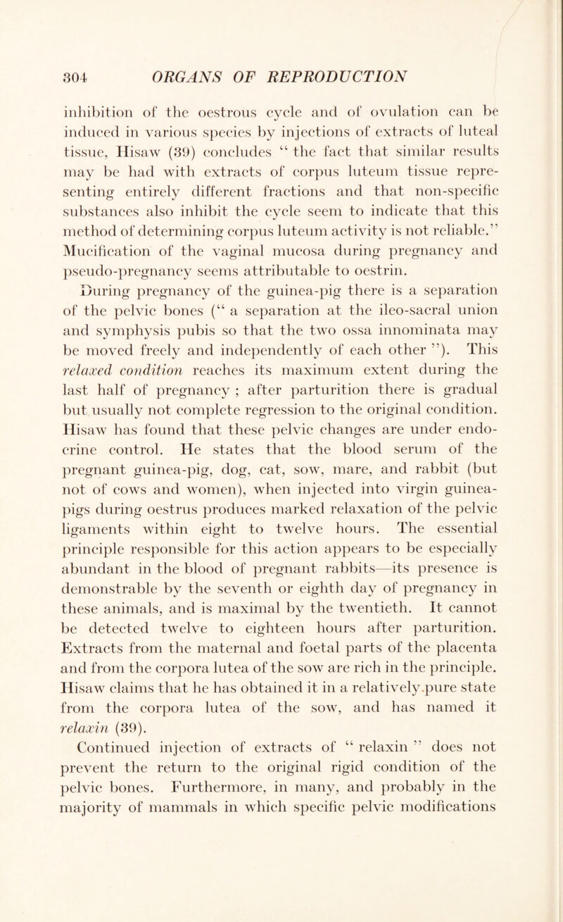inhibition of the oestrous cycle and of ovulation can be induced in various species by injections of extracts of luteal tissue, Ilisaw (39) concludes “ the fact that similar results may be had with extracts of corpus luteum tissue repre¬ senting entirely different fractions and that non-specific substances also inhibit the cycle seem to indicate that this method of determining corpus luteum activity is not reliable.” Mucification of the vaginal mucosa during pregnancy and pseudo-pregnancy seems attributable to oestrim During pregnancy of the guinea-pig there is a separation of the pelvic bones (“a separation at the ileo-sacral union and symphysis pubis so that the two ossa innominata may be moved freely and independently of each other ”). This relaxed condition reaches its maximum extent during the last half of pregnancy ; after parturition there is gradual but usually not complete regression to the original condition. Hisaw has found that these pelvic changes are under endo¬ crine control. He states that the blood serum of the pregnant guinea-pig, dog, cat, sow, mare, and rabbit (but not of cows and women), when injected into virgin guinea- pigs during oestrus produces marked relaxation of the pelvic ligaments within eight to twelve hours. The essential principle responsible for this action appears to be especially abundant in the blood of pregnant rabbits—its presence is demonstrable by the seventh or eighth day of pregnancy in these animals, and is maximal by the twentieth. It cannot be detected twelve to eighteen hours after parturition. Extracts from the maternal and foetal parts of the placenta and from the corpora lutea of the sow are rich in the principle. Hisaw claims that he has obtained it in a relatively .pure state from the corpora lutea of the sow, and has named it relaxin (39). Continued injection of extracts of “ relaxin  does not prevent the return to the original rigid condition of the pelvic bones. Furthermore, in many, and probably in the majority of mammals in which specific pelvic modifications