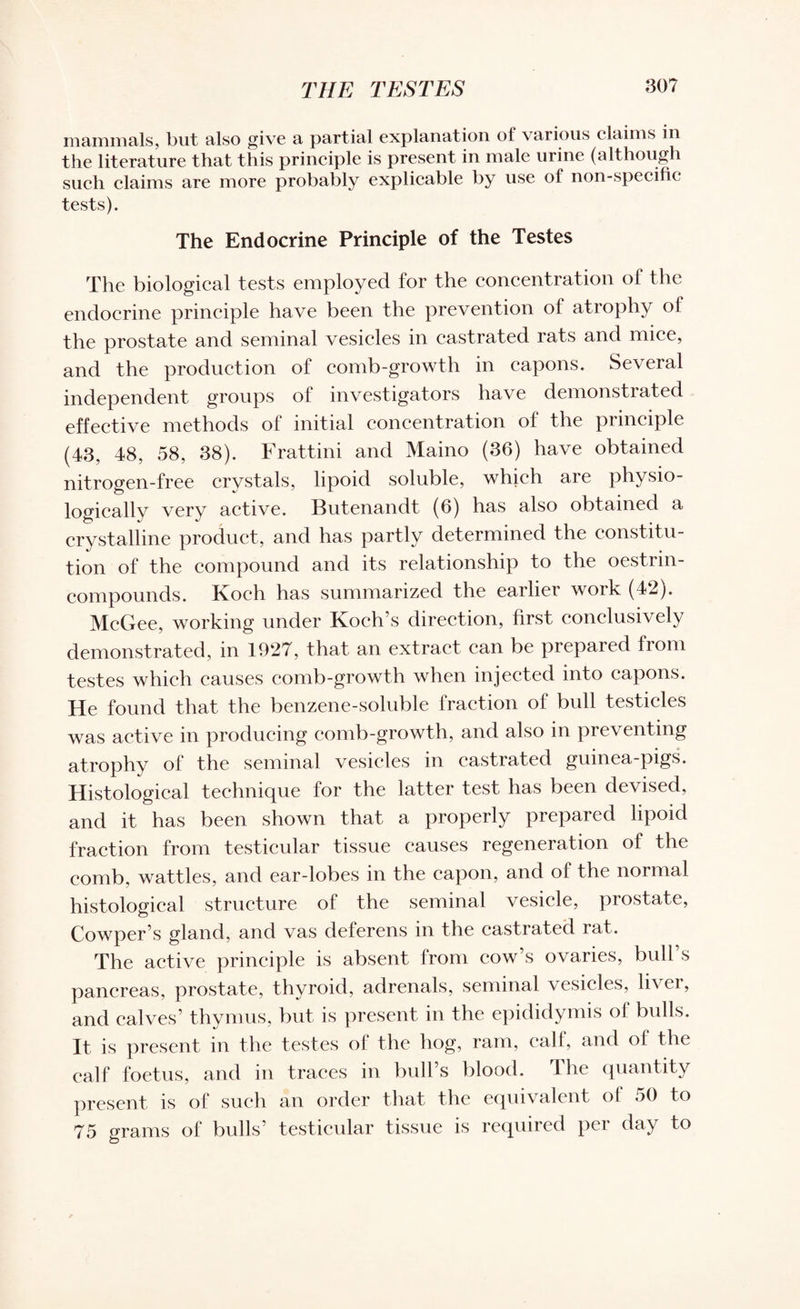 THE TESTES 30? mammals, but also give a partial explanation of various claims in the literature that this principle is present in male urine (although such claims are more probably explicable by use of non-specific tests). The Endocrine Principle of the Testes The biological tests employed for the concentration of the endocrine principle have been the prevention of atrophy of the prostate and seminal vesicles in castrated rats and mice, and the production of comb-growth in capons. Several independent groups of investigators have demonstrated effective methods of initial concentration of the principle (43, 48, 58, 38). Frattini and Maino (36) have obtained nitrogen-free crystals, lipoid soluble, which are physio¬ logically very active. Butenandt (6) has also obtained a crystalline product, and has partly determined the constitu¬ tion of the compound and its relationship to the oestrin- compounds. Koch has summarized the earlier work (42). McGee, working under Koch’s direction, first conclusively demonstrated, in 1927, that an extract can be prepared from testes which causes comb-growth when injected into capons. He found that the benzene-soluble fraction of bull testicles was active in producing comb-growth, and also in preventing atrophy of the seminal vesicles in castrated guinea-pigs. Histological technique for the latter test has been devised, and it has been shown that a properly prepared lipoid fraction from testicular tissue causes regeneration of the comb, wattles, and ear-lobes in the capon, and of the normal histological structure of the seminal vesicle, prostate, Cowper’s gland, and vas deferens in the castrated rat. The active principle is absent from cow’s ovaries, bidl s pancreas, prostate, thyroid, adrenals, seminal vesicles, liver, and calves’ thymus, but is present in the epididymis ol bulls. It is present in the testes of the hog, ram, calf, and of the calf foetus, and in traces in bull’s blood. The quantity present is of such an order that the equivalent ol 50 to 75 grams of bulls’ testicular tissue is required per day to