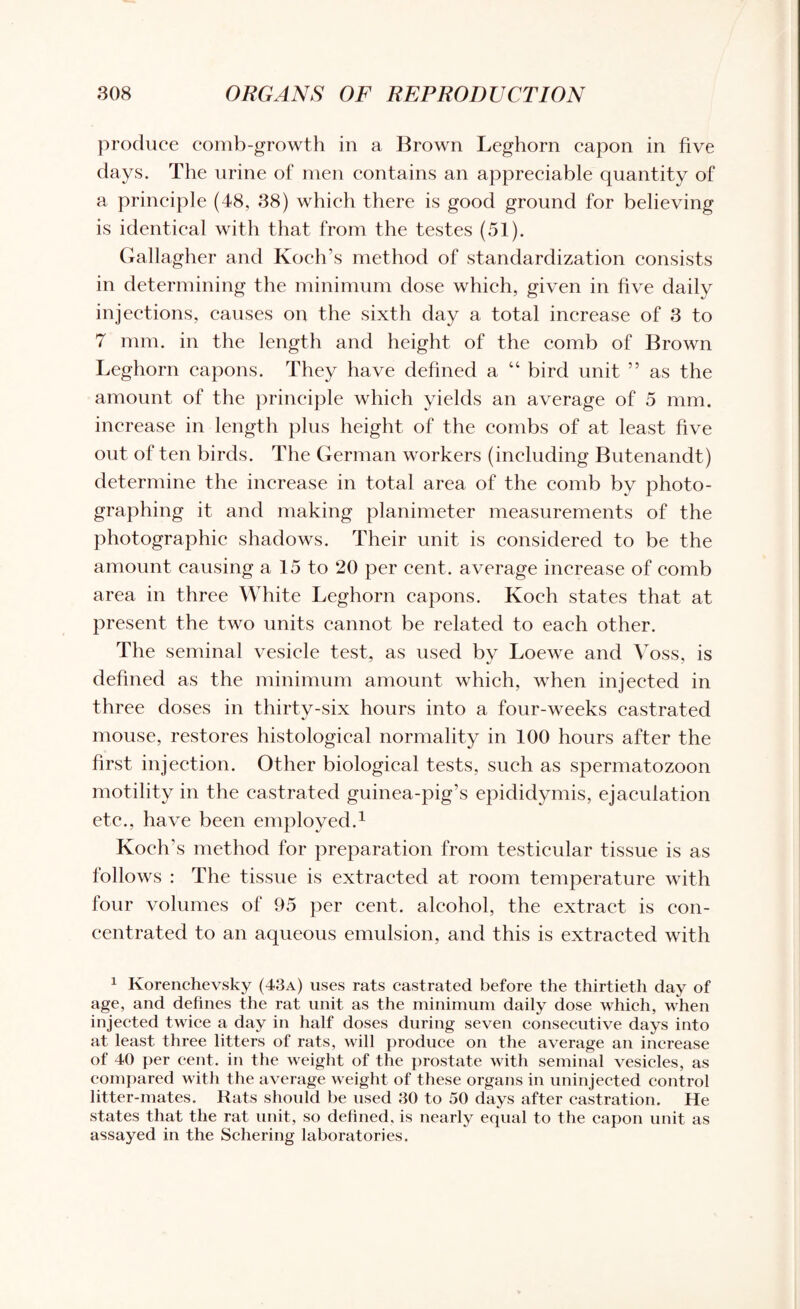 produce comb-growth in a Brown Leghorn capon in five days. The urine of men contains an appreciable quantity of a principle (48, 38) which there is good ground for believing is identical with that from the testes (51). Gallagher and Koch’s method of standardization consists in determining the minimum dose which, given in five dailv injections, causes on the sixth day a total increase of 3 to 7 mm. in the length and height of the comb of Brown Leghorn capons. They have defined a “ bird unit ” as the amount of the principle which yields an average of 5 mm. increase in length plus height of the combs of at least five out of ten birds. The German workers (including Butenandt) determine the increase in total area of the comb by jfiioto- graphing it and making planimeter measurements of the photographic shadows. Their unit is considered to be the amount causing a 15 to 20 per cent, average increase of comb area in three White Leghorn capons. Koch states that at present the two units cannot be related to each other. The seminal vesicle test, as used by Loewe and Voss, is defined as the minimum amount which, when injected in three doses in thirty-six hours into a four-weeks castrated mouse, restores histological normality in 100 hours after the first injection. Other biological tests, such as spermatozoon motility in the castrated guinea-pig’s epididymis, ejaculation etc., have been employed.1 Koch’s method for preparation from testicular tissue is as follows : The tissue is extracted at room temperature with four volumes of 95 per cent, alcohol, the extract is con¬ centrated to an aqueous emulsion, and this is extracted with 1 Korenchevsky (43a) uses rats castrated before the thirtieth day of age, and defines the rat unit as the minimum daily dose which, when injected twice a day in half doses during seven consecutive days into at least three litters of rats, will produce on the average an increase of 40 per cent, in the weight of the prostate with seminal vesicles, as compared with the average weight of these organs in uninjected control litter-mates. Rats should be used 30 to 50 days after castration. He states that the rat unit, so defined, is nearly equal to the capon unit as assayed in the Schering laboratories.