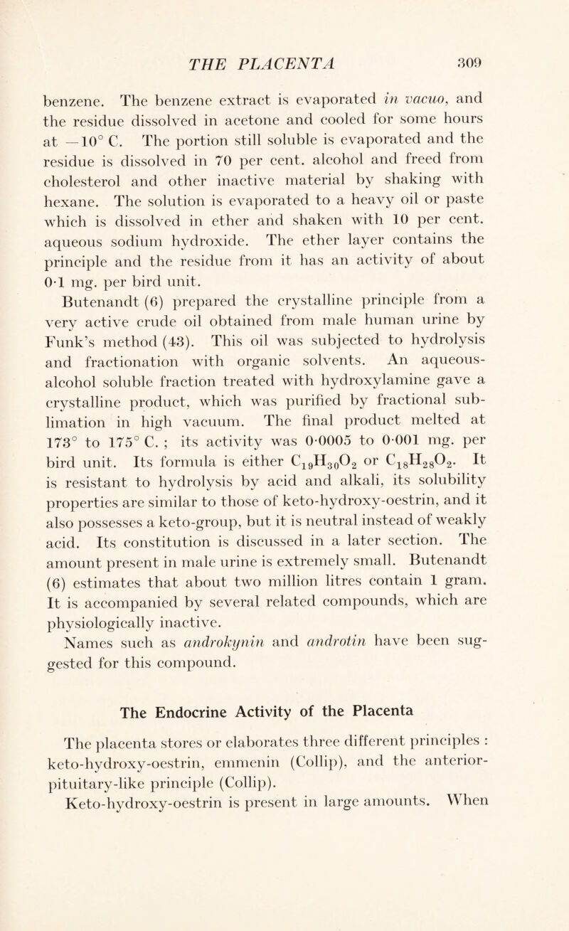 benzene. The benzene extract is evaporated in vacuo, and the residue dissolved in acetone and cooled for some hours at —10° C. The portion still soluble is evaporated and the residue is dissolved in 70 per cent, alcohol and freed from cholesterol and other inactive material by shaking with hexane. The solution is evaporated to a heavy oil or paste which is dissolved in ether and shaken with 10 per cent, aqueous sodium hydroxide. The ether layer contains the principle and the residue from it has an activity of about 0T mg. per bird unit. Butenandt (6) prepared the crystalline principle from a very active crude oil obtained from male human urine by Funk’s method (43). This oil was subjected to hydrolysis and fractionation with organic solvents. An aqueous - alcohol soluble fraction treated with hydroxylamine gave a crystalline product, which was purified by fractional sub¬ limation in high vacuum. The final product melted at 173° to 175° C. ; its activity was 0-0005 to 0-001 mg. per bird unit. Its formula is either C19H30O2 or C18H2802. It is resistant to hydrolysis by acid and alkali, its solubility properties are similar to those of keto-hydroxy-oestrin, and it also possesses a keto-group, but it is neutral instead of weakly acid. Its constitution is discussed in a later section. The amount present in male urine is extremely small. Butenandt (6) estimates that about two million litres contain 1 gram. It is accompanied by several related compounds, which are physiologically inactive. Names such as androkynin and androtin have been sug¬ gested for this compound. The Endocrine Activity of the Placenta The placenta stores or elaborates three different principles : keto-hydroxy-oestrin, emmenin (Collip), and the anterior- pituitary-like principle (Collip). Keto-hydroxy-oestrin is present in large amounts. When