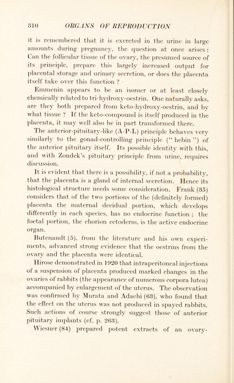 it is remembered that it is excreted in the urine in large amounts during pregnancy, the question at onee arises : Can the follicular tissue of the ovary, the presumed source of its principle, prepare this largely increased output for placental storage and urinary secretion, or does the placenta itself take over this function ? Emmenin appears to be an isomer or at least closely chemically related to tri-hydroxy-oestrin. One naturally asks, are they both prepared from keto-hydroxy-oestrin, and by what tissue ? If the keto-compound is itself produced in the placenta, it may well also be in part transformed there. The anterior-pituitary-like (A-P-L) principle behaves very similarly to the gonad-controlling principle (“ hebin ”) of the anterior pituitary itself. Its possible identity with this, and with Zondek’s pituitary principle from urine, requires discussion. It is evident that there is a possibility, if not a probability, that the placenta is a gland of internal secretion. Hence its histological structure needs some consideration. Frank (35) considers that of the two portions of the (definitely formed) placenta the maternal decidual portion, which develops differently in each species, has no endocrine function ; the foetal portion, the chorion ectoderm, is the active endocrine organ. Butenandt (5), from the literature and his own experi¬ ments, advanced strong evidence that the oestrins from the ovary and the placenta were identical. Hirose demonstrated in 1920 that intraperitoneal injections of a suspension of placenta produced marked changes in the ovaries of rabbits (the appearance of numerous corpora lutea) accompanied by enlargement of the uterus. The observation was confirmed by Murata and Adachi (63), who found that the effect on the uterus was not produced in spayed rabbits. Such actions of course strongly suggest those of anterior pituitary implants (cf. p. 263). Wiesner (84) prepared potent extracts of an ovary-