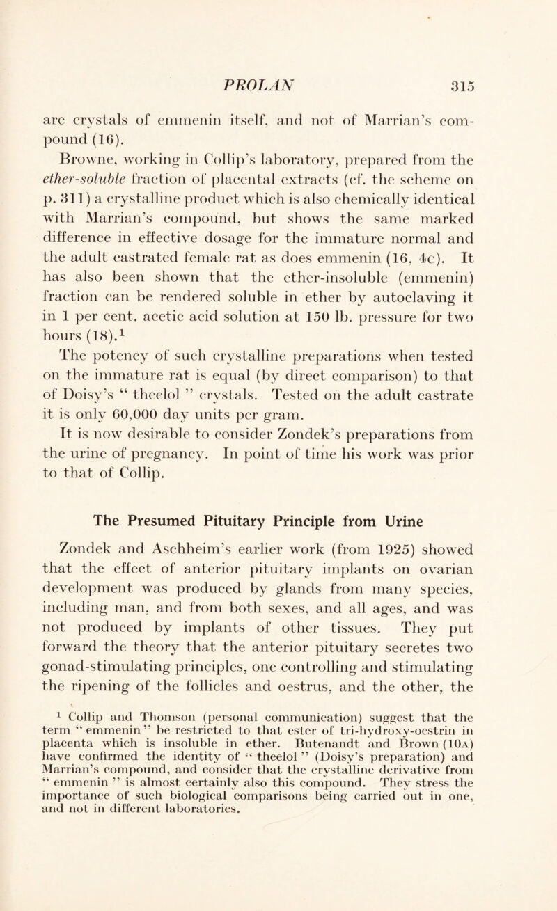 are crystals of emmenin itself, and not of Marrian’s com- pound (16). Browne, working in Collip’s laboratory, prepared from the ether-soluble fraction of placental extracts (cf. the scheme on p. 311) a crystalline product which is also chemically identical with Marrian’s compound, but shows the same marked difference in effective dosage for the immature normal and the adult castrated female rat as does emmenin (16, 4c). It has also been shown that the ether-insoluble (emmenin) fraction can be rendered soluble in ether by autoclaving it in 1 per cent, acetic acid solution at 150 lb. pressure for two hours (18).1 The potency of such crystalline preparations when tested on the immature rat is equal (by direct comparison) to that, of Doisy’s 44 theelol ” crystals. Tested on the adult castrate it is only 60,000 day units per grain. It is now desirable to consider Zondek’s preparations from the urine of pregnancy. In point of time his work was prior to that of Collip. The Presumed Pituitary Principle from Urine Zondek and AschheinTs earlier work (from 1925) showed that the effect of anterior pituitary implants on ovarian development was produced by glands from many species, including man, and from both sexes, and all ages, and was not produced by implants of other tissues. They put forward the theory that the anterior pituitary secretes two gonad-stimulating principles, one controlling and stimulating the ripening of the follicles and oestrus, and the other, the \ 1 Collip and Thomson (personal communication) suggest that the term “emmenin” be restricted to that ester of tri-hydroxy-oestrin in placenta which is insoluble in ether. Butenandt and Brown (10a) have confirmed the identity of “ theelol ” (Doisy’s preparation) and Marrian’s compound, and consider that the crystalline derivative from “ emmenin ” is almost certainly also this compound. They stress the importance of such biological comparisons being carried out in one, and not in different laboratories.