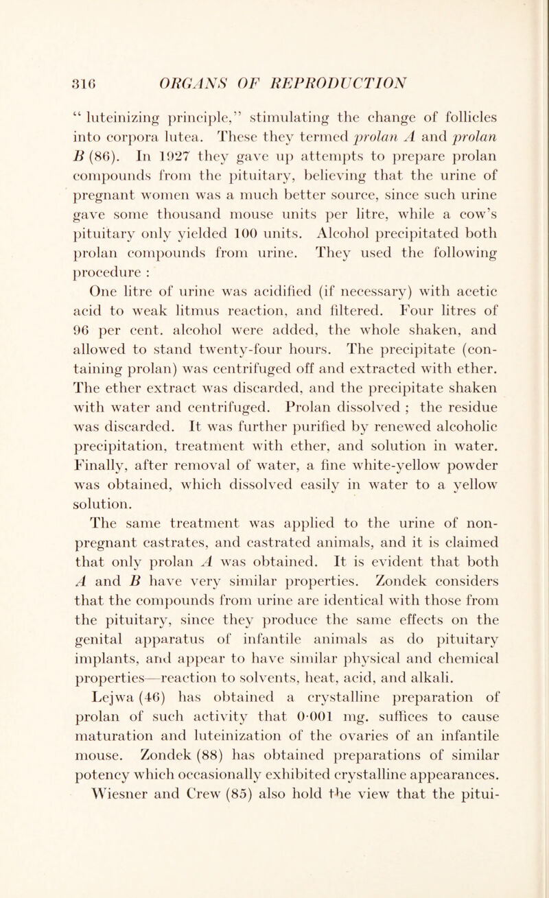 “ luteinizing principle,” stimulating the change of follicles into corpora lutea. These they termed 'prolan A and prolan B (86). In 1927 they gave up attempts to prepare prolan compounds from the pituitary, believing that the urine of pregnant women was a much better source, since such urine gave some thousand mouse units per litre, while a cow's pituitary only yielded 100 units. Alcohol precipitated both prolan compounds from urine. They used the following procedure : One litre of urine was acidified (if necessary) with acetic acid to weak litmus reaction, and filtered. Four litres of 96 per cent, alcohol were added, the whole shaken, and allowed to stand twenty-four hours. The precipitate (con¬ taining prolan) was centrifuged off and extracted with ether. The ether extract was discarded, and the precipitate shaken with water and centrifuged. Prolan dissolved ; the residue was discarded. It was further purified by renewed alcoholic precipitation, treatment with ether, and solution in water. Finally, after removal of water, a fine white-yellow powder was obtained, which dissolved easily in water to a yellow solution. The same treatment was applied to the urine of non- pregnant castrates, and castrated animals, and it is claimed that only prolan A was obtained. It is evident that both A and B have very similar properties. Zondek considers that the compounds from urine are identical with those from the pituitary, since they produce the same effects on the genital apparatus of infantile animals as do pituitary implants, and appear to have similar physical and chemical properties—reaction to solvents, heat, acid, and alkali. Lejwa (46) has obtained a crystalline preparation of prolan of such activity that 0 001 mg. suffices to cause maturation and luteinization of the ovaries of an infantile mouse. Zondek (88) has obtained preparations of similar potency which occasionally exhibited crystalline appearances. Wiesner and Crew (85) also hold the view that the pitui-