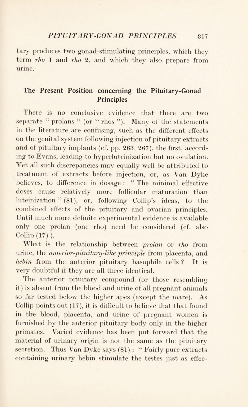 tary produces two gonad-stimulating principles, which they term rho 1 and rho 2, and which they also prepare from urine. The Present Position concerning the Pituitary-Gonad Principles There is no conclusive evidence that there are two separate “ prolans ” (or “ rhos ”). Many of the statements in the literature are confusing, such as the different effects on the genital system following injection of pituitary extracts and of pituitary implants (cf. pp. 263, 267), the first, accord¬ ing to Evans, leading to hyperluteinization but no ovulation. Yet all such discrepancies may equally well be attributed to treatment of extracts before injection, or, as Van Dyke believes, to difference in dosage : “ The minimal effective doses cause relatively more follicular maturation than luteinization ” (81), or, following Collip’s ideas, to the combined effects of the pituitary and ovarian principles. Until much more definite experimental evidence is available only one prolan (one rho) need be considered (cf. also Collip (17) ). What is the relationship between prolan or rho from urine, the anterior-pituitary-like principle from placenta, and hebin from the anterior pituitary basophile cells ? It is very doubtful if they are all three identical. The anterior pituitary compound (or those resembling it) is absent from the blood and urine of all pregnant animals so far tested below the higher apes (except the mare). As Collip points out (17), it is difficult to believe that that found in the blood, placenta, and urine of pregnant women is furnished by the anterior pituitary body only in the higher primates. Varied evidence has been put forward that the material of urinary origin is not the same as the pituitary secretion. Thus Van Dyke says (81) : “ Fairly pure extracts containing urinary hebin stimulate the testes just as effec-