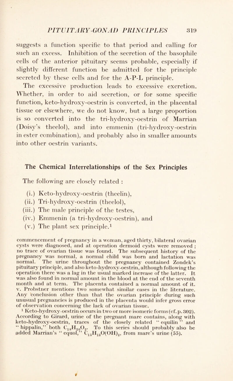 suggests a function specific to that period and calling for such an excess. Inhibition of the secretion of the basophile cells of the anterior pituitary seems probable, especially if slightly different function be admitted for the principle secreted by these cells and for the A-P-L principle. The excessive production leads to excessive excretion. Whether, in order to aid secretion, or for some specific function, keto-hydroxy-oestrin is converted, in the placental tissue or elsewhere, we do not know, but a large proportion is so converted into the tri-hydroxy-oestrin of Marrian (Doisy’s theelol), and into emmenin (tri-hydroxy-oestrin in ester combination), and probably also in smaller amounts into other oestrin variants. The Chemical Interrelationships of the Sex Principles The following are closely related : (i.) Keto-hydroxy-oestrin (theelin), (ii.) Tri-hydroxy-oestrin (theelol), (iii.) The male principle of the testes, (iv.) Emmenin (a tri-hydroxy-oestrin), and (v.) The plant sex principle.1 commencement of pregnancy in a woman, aged thirty, bilateral ovarian cysts were diagnosed, and at operation dermoid cysts were removed ; no trace of ovarian tissue was found. The subsequent history of the pregnancy was normal, a normal child was born and lactation was normal. The urine throughout the pregnancy contained Zondek’s pituitary principle, and also keto-hydroxy-oestrin, although following the operation there was a lag in the usual marked increase of the latter. It was also found in normal amount in the blood at the end of the seventh month and at term. The placenta contained a normal amount of it. v. Probstner mentions two somewhat similar cases in the literature. Any conclusion other than that the ovarian principle during such unusual pregnancies is produced in the placenta would infer gross error of observation concerning the lack of ovarian tissue. 1 Keto-hydroxy-oestrin occurs in two or more isomeric forms (cf. p. 302). According to Girard, urine of the pregnant mare contains, along with keto-hydroxy-oestrin, traces of the closely related “ equilin ” and “ hippalin,” both C18H20O2. To this series should probably also be added Marrian’s “ equol,” C15H120(OH)2, from mare’s urine (55).