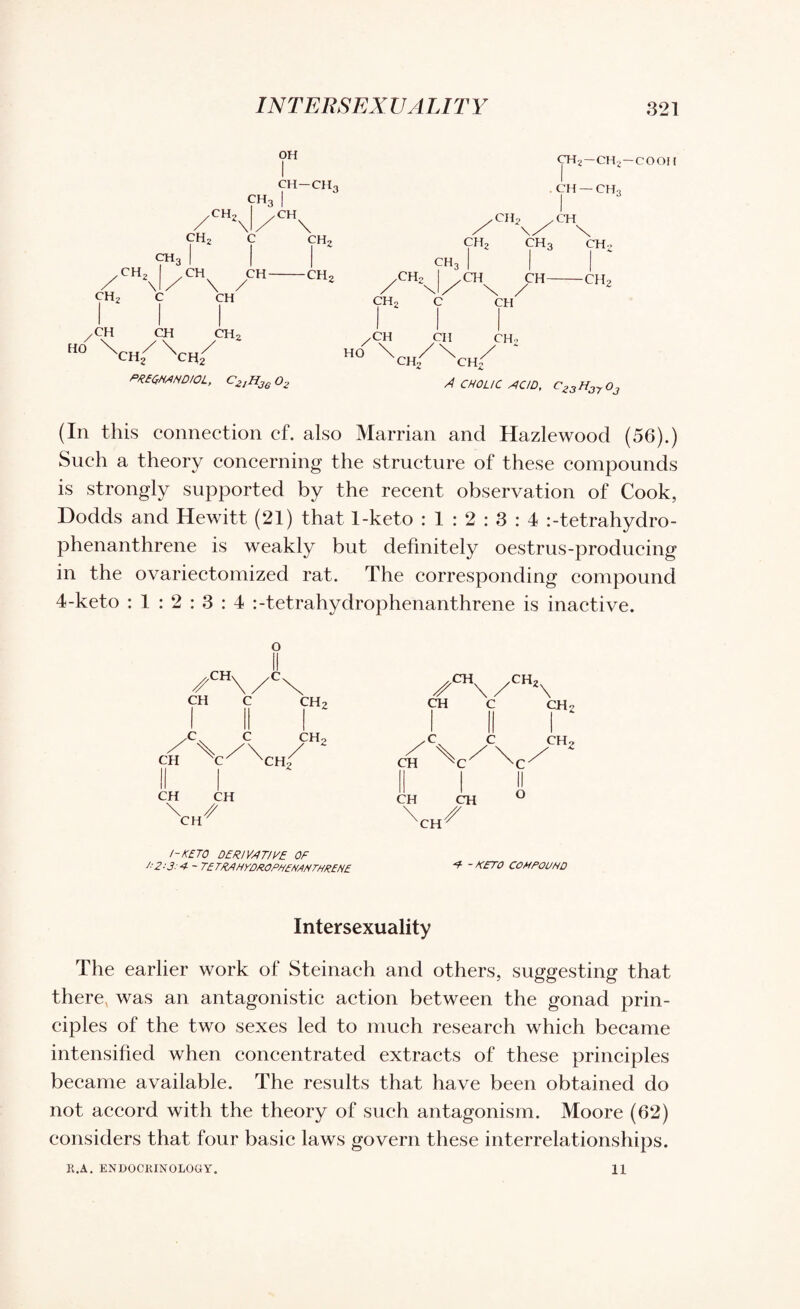OH I CH —CHq CH, CH, .CH, / HO CH2 CH /CH\ ch2 < CH CH- \ / CH ,CH \ ch2 ■ch2 ^CIU CH CH, ch2—ch2—coon CH —CH3 -CH, CHo CH CH, CH, ,CH? CH, XI ,CH CH- \ / CH \ CH, -CH, CH2 /CH CH HO \/\ CH, CH, CH PREGNANDIOL, CZlH3G 02 A CHOLIC ACID, C23H3703 (In this connection cf. also Marrian and Hazlewood (56).) Such a theory concerning the structure of these compounds is strongly supported by the recent observation of Cook, Dodds and Hewitt (21) that 1-keto : 1 : 2 : 3 : 4 :-tetrahydro- phenanthrene is weakly but definitely oestrus-producing in the ovariectomized rat. The corresponding compound 4-keto : 1 : 2 : 3 : 4 :-tetrahydrophenanthrene is inactive. CH\ CH /C\ C CH V O Co CHZ CH, cm CH CH CH I-HETO DERIVATIVE OF F2-J: A - TETRAHYDROPNENANTHREHE y*\ /CH\ CH C cm CH CH X CH, CH CH Z' C' II o A -KETO COMPOUND Intersexuality The earlier work of Steinach and others, suggesting that there, was an antagonistic action between the gonad prin¬ ciples of the two sexes led to much research which became intensified when concentrated extracts of these principles became available. The results that have been obtained do not accord with the theory of such antagonism. Moore (62) considers that four basic laws govern these interrelationships. R.A. ENDOCRINOLOGY. 11