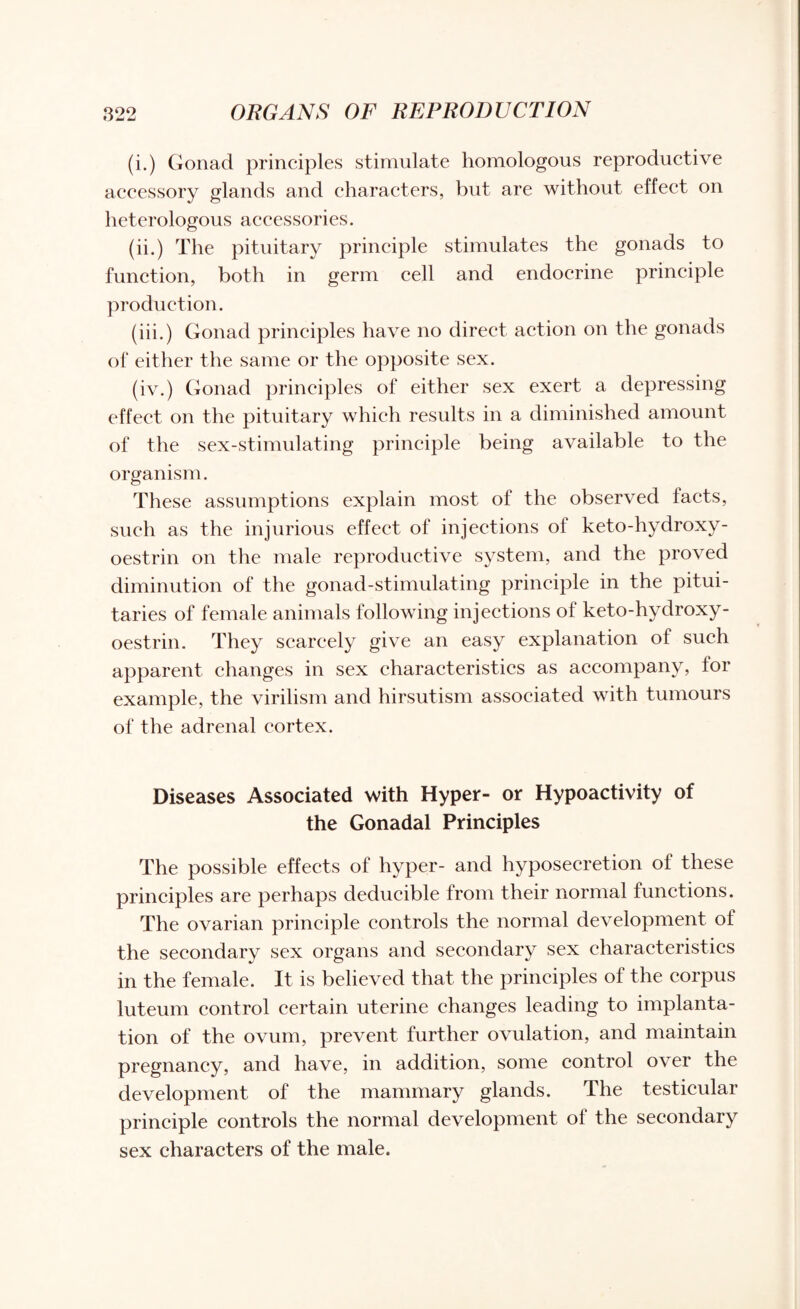 (i.) Gonad principles stimulate homologous reproductive accessory glands and characters, but are without effect on heterologous accessories. (ii.) The pituitary principle stimulates the gonads to function, both in germ cell and endocrine principle production. (iii.) Gonad principles have no direct action on the gonads of either the same or the opposite sex. (iv.) Gonad principles of either sex exert a depressing effect on the pituitary which results in a diminished amount of the sex-stimulating principle being available to the organism. These assumptions explain most of the observed facts, such as the injurious effect of injections of keto-hydroxy- oestrin on the male reproductive system, and the proved diminution of the gonad-stimulating principle in the pitui- taries of female animals following injections of keto-hydroxy- oestrin. They scarcely give an easy explanation of such apparent changes in sex characteristics as accompany, for example, the virilism and hirsutism associated with tumours of the adrenal cortex. Diseases Associated with Hyper- or Hypoactivity of the Gonadal Principles The possible effects of hyper- and hyposecretion ol these principles are perhaps dedueible from their normal functions. The ovarian principle controls the normal development of the secondary sex organs and secondary sex characteristics in the female. It is believed that the principles of the corpus luteum control certain uterine changes leading to implanta¬ tion of the ovum, prevent further ovulation, and maintain pregnancy, and have, in addition, some control over the development of the mammary glands. The testicular principle controls the normal development of the secondary sex characters of the male.