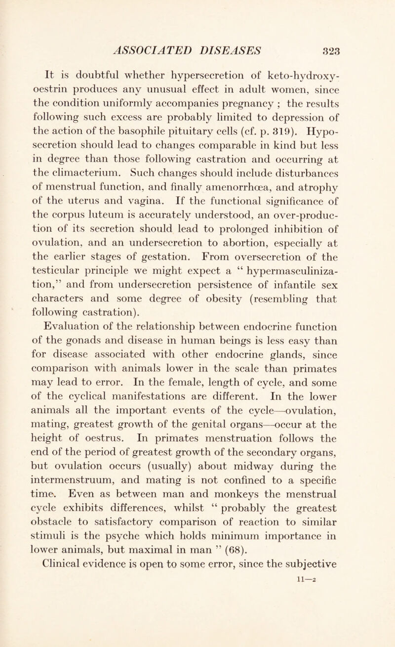 It is doubtful whether hypersecretion of keto-hydroxy- oestrin produces any unusual effect in adult women, since the condition uniformly accompanies pregnancy ; the results following such excess are probably limited to depression of the action of the basophile pituitary cells (cf. p. 319). Hypo- secretion should lead to changes comparable in kind but less in degree than those following castration and occurring at the climacterium. Such changes should include disturbances of menstrual function, and finally amenorrhcea, and atrophy of the uterus and vagina. If the functional significance of the corpus luteum is accurately understood, an over-produc¬ tion of its secretion should lead to prolonged inhibition of ovulation, and an undersecretion to abortion, especially at the earlier stages of gestation. From oversecretion of the testicular principle we might expect a “ hypermasculiniza- tion,’’ and from undersecretion persistence of infantile sex characters and some degree of obesity (resembling that following castration). Evaluation of the relationship between endocrine function of the gonads and disease in human beings is less easy than for disease associated with other endocrine glands, since comparison with animals lower in the scale than primates may lead to error. In the female, length of cycle, and some of the cyclical manifestations are different. In the lower animals all the important events of the cycle—ovulation, mating, greatest growth of the genital organs—occur at the height of oestrus. In primates menstruation follows the end of the period of greatest growth of the secondary organs, but ovulation occurs (usually) about midway during the intermenstruum, and mating is not confined to a specific time. Even as between man and monkeys the menstrual cycle exhibits differences, whilst “ probably the greatest obstacle to satisfactory comparison of reaction to similar stimuli is the psyche which holds minimum importance in lower animals, but maximal in man ” (68). Clinical evidence is open to some error, since the subjective 11—2