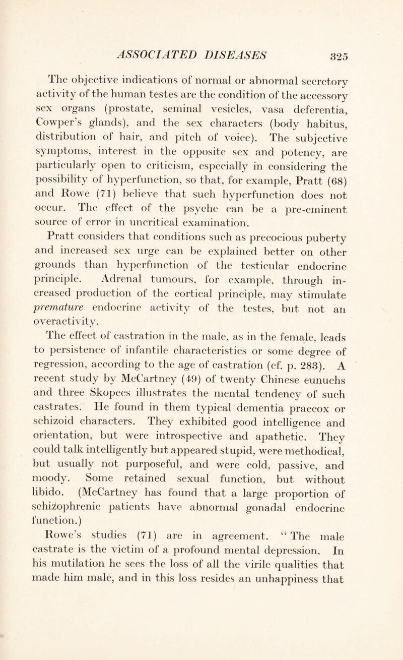 The objective indications of normal or abnormal secretory activity of the human testes are the condition of the accessory sex organs (prostate, seminal vesicles, vasa deferentia, Cowper’s glands), and the sex characters (body habitus, distribution of hair, and pitch of voice). The subjective symptoms, interest in the opposite sex and potency, are particularly open to criticism, especially in considering the possibility of hyperfunction, so that, for example, Pratt (68) and Rowe (71) believe that such hyperfunction does not occur. The effect of the psyche can be a pre-eminent source of error in uncritical examination. Pratt considers that conditions such as precocious puberty and increased sex urge can be explained better on other grounds than hyperfunction of the testicular endocrine principle. Adrenal tumours, for example, through in¬ creased production of the cortical principle, may stimulate premature endocrine activity of the testes, but not an overactivity. The effect of castration in the male, as in the female, leads to persistence of infantile characteristics or some degree of regression, according to the age of castration (cf. p. 283). A recent study by McCartney (49) of twenty Chinese eunuchs and three Skopecs illustrates the mental tendency of such castrates. He found in them typical dementia praecox or schizoid characters. They exhibited good intelligence and orientation, but were introspective and apathetic. They could talk intelligently but appeared stupid, were methodical, but usually not purposeful, and were cold, passive, and moody. Some retained sexual function, but without libido. (McCartney has found that a large proportion of schizophrenic patients have abnormal gonadal endocrine function.) Rowe’s studies (71) are in agreement. “ The male castrate is the victim of a profound mental depression. In his mutilation he sees the loss of all the virile qualities that made him male, and in this loss resides an unhappiness that