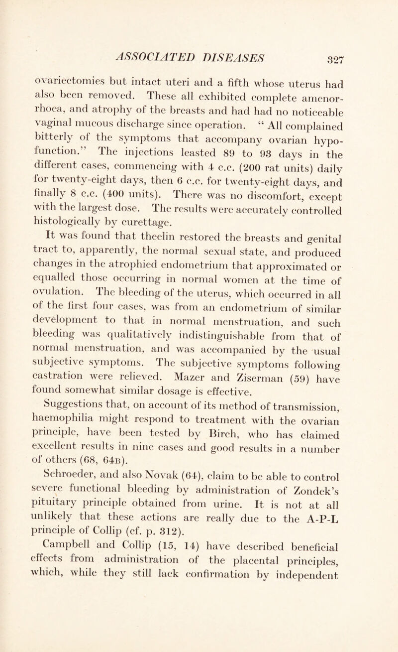 ovariectomies but intact uteri and a fifth whose uterus had also been removed. These all exhibited complete amenor- rhoea, and atrophy of the breasts and had had no noticeable vaginal mucous discharge since operation. “ All complained bitterly of the symptoms that accompany ovarian hypo- function.” The injections leasted 89 to 93 days in the different cases, commencing with 4 c.c. (200 rat units) daily for twenty-eight days, then 6 c.c. for twenty-eight days, and finally 8 c.c. (400 units). There was no discomfort, except with the largest dose. The results were accurately controlled histologically by curettage. It was found that theelin restored the breasts and genital tract to, apparently, the normal sexual state, and produced changes in the atrophied endometrium that approximated or equalled those occurring in normal women at the time of ovulation. I he bleeding of the uterus, which occurred in all of the first four cases, was from an endometrium of similar development to that in normal menstruation, and such bleeding was qualitatively indistinguishable from that of normal menstruation, and was accompanied by the usual subjective symptoms. The subjective symptoms following castration were relieved. Mazer and Ziserman (59) have found somewhat similar dosage is effective. Suggestions that, on account of its method of transmission, haemophilia might respond to treatment with the ovarian principle, have been tested by Birch, who has claimed excellent results in nine cases and good results in a number of others (68, 64b). Schroeder, and also Novak (64), claim to be able to control severe functional bleeding by administration of Zondek’s pituitary principle obtained from urine. It is not at all unlikely that these actions are really due to the A-P-L principle of Collip (cf. p. 312). Campbell and Collip (15, 14) have described beneficial effects from administration of the placental principles, which, while they still lack confirmation by independent