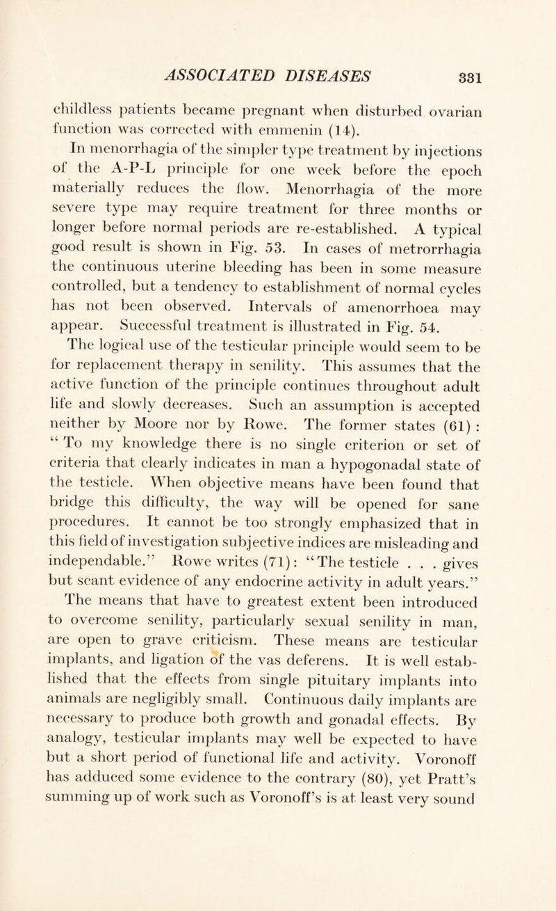 childless patients became pregnant when disturbed ovarian function was corrected with emmenin (14). In menorrhagia of the simpler type treatment by injections of the A-P-L principle for one week before the epoch materially reduces the flow. Menorrhagia of the more severe type may require treatment for three months or longer before normal periods are re-established. A typical good result is shown in Fig. 53. In cases of metrorrhagia the continuous uterine bleeding has been in some measure controlled, but a tendency to establishment of normal cycles has not been observed. Intervals of amenorrhoea may appear. Successful treatment is illustrated in Fig. 54. The logical use of the testicular principle would seem to be for replacement therapy in senility. This assumes that the active function of the principle continues throughout adult life and slowly decreases. Such an assumption is accepted neither by Moore nor by Rowe. The former states (61) : 44 To my knowledge there is no single criterion or set of criteria that clearly indicates in man a hypogonadal state of the testicle. When objective means have been found that bridge this difficulty, the way will be opened for sane procedures. It cannot be too strongly emphasized that in this field of investigation subjective indices are misleading and independable.” Rowe writes (71): “The testicle . . .gives but scant evidence of any endocrine activity in adult years.” The means that have to greatest extent been introduced to overcome senility, particularly sexual senility in man, are open to grave criticism. These means are testicular implants, and ligation of the vas deferens. It is well estab¬ lished that the effects from single pituitary implants into animals are negligibly small. Continuous daily implants are necessary to produce both growth and gonadal effects. By analogy, testicular implants may well be expected to have but a short period of functional life and activity. Voronoff has adduced some evidence to the contrary (80), yet Pratt’s summing up of work such as Voronoff’s is at least very sound