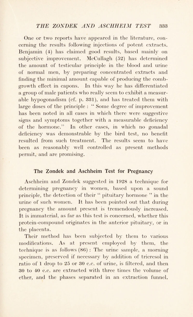 One or two reports have appeared in the literature, con¬ cerning the results following injections of potent extracts. Benjamin (4) has claimed good results, based mainly on subjective improvement. McCullagh (52) has determined the amount of testicular principle in the blood and urine of normal men, by preparing concentrated extracts and finding the minimal amount capable of producing the comb- growth effect in capons. In this way he has differentiated a group of male patients who really seem to exhibit a measur¬ able hypogonadism (cf. p. 331), and has treated them with large doses of the principle : “ Some degree of improvement has been noted in all cases in which there were suggestive signs and symptoms together with a measurable deficiency of the hormone.” In other cases, in which no gonadal deficiency was demonstrable by the bird test, no benefit resulted from such treatment. The results seem to have been as reasonably well controlled as present methods permit, and are promising. The Zondek and Aschheim Test for Pregnancy Aschheim and Zondek suggested in 1928 a technique for determining pregnancy in women, based upon a sound principle, the detection of their “ pituitary hormone ” in the urine of such women. It has been pointed out that during pregnancy the amount present is tremendously increased. It is immaterial, as far as this test is concerned, whether this protein-compound originates in the anterior pituitary, or in the placenta. Their method has been subjected by them to various modifications. As at present employed by them, the technique is as follows (86) : The urine sample, a morning specimen, preserved if necessary by addition of tricresol in ratio of 1 drop to 25 or 30 c.c. of urine, is filtered, and then 30 to 40 c.c. are extracted with three times the volume of ether, and the phases separated in an extraction funnel.