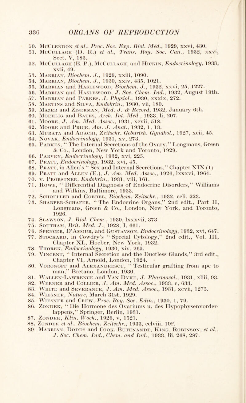 50. McClendon et al., Proc. Soc. Exp. Biol. Med., 1929, xxvi, 430. 51. McCullagh (1). R.) et al., Trans. Roy. Soc. Can., 1932, xxvi, Sect. V, 183. 52. McCullagh (E. P.), McCullagh, and Hickin, Endocrinology, 1933, xvii, 49. 53. Marrian, Biochem. 1929, xxiii, 1090. 54. Marrian, Biochem. J., 1930, xxiv, 435, 1021. 55. Marrian and Haslewood, Biochem. ,/., 1932, xxvi, 25, 1227. 56. Marrian and Haslewood, J. Soc. Chem. Ind., 1932, August 19th. 57. Marrian and Parkes, J. Physiol., 1930, xxxix, 272. 58. Martins and Silva, Endokrin., 1930, vii, 180. 59. Mazer and Ziserman, Med. J. & Record, 1932, January 6th. 60. Moeiilig and Bates, Arch. Int. Med., 1933, li, 207. 61. Moore, J. Am. Med. Assoc., 1931, xcvii, 518. 62. Moore and Price, Am. J. Anat., 1932, 1, 13. 63. Murata and Adachi, Zeitschr. Geburtsh. Gynakol., 1927, xcii, 45. 64. Novak, Endocrinology, 1931, xv, 273. 65. Parkes, “ The Internal Secretions of the Ovary,” Longmans, Green & Co., London, New York and Toronto, 1929. 66. Parvey, Endocrinology, 1932, xvi, 225. 67. Pratt, Endocrinology, 1932, xvi, 45. 68. Pratt, in Allen’s “ Sex and Internal Secretions,” Chapter XIX (1). 69. Pratt and Allen (E.), J. Am. Med. Assoc., 1926, lxxxvi, 1964. 70. v. Probstner, Endokrin., 1931, viii, 161. 71. Rowe, “ Differential Diagnosis of Endocrine Disorders,” Williams and Wilkins, Baltimore, 1933. 72. Schoeller and Goebel, Biochem. Zeitschr., 1932, celi, 223. 73. Sharper-Schafer, “ The Endocrine Organs,” 2nd edit., Part II, Longmans, Green & Co., London, New York, and Toronto, 1926. 74. Slawson, J. Biol. Chem., 1930, Ixxxvii, 373. 75. Southam, Brit. Med. J., 1928, I, 661. 76. Spencer, ITAmour, and Gustavson, Endocrinology, 1932, xvi, 647. 77. Stockard, in Cowdry’s “ Special Cytology,” 2nd edit., Vol. Ill, Chapter XL, Hoeber, New York, 1932. 78. Tiiorek, Endocrinology, 1930, xiv, 265. 79. Vincent, “ Internal Secretion and the Ductless Glands,” 3rd edit., Chapter VI, Arnold, London, 1924. < 80. Voronoff and Alexandrescu, “ Testicular grafting from ape to man,” Bretano, London, 1930. 81. Wallen-Lawrence and Van Dyke, ,7. Pharmacol., 1931, xliii, 93. 82. Werner and Collier, J. Am. Med. Assoc., 1933, c, 633. 83. White and Severance, J. Am. Med. Assoc., 1931, xcvii, 1275. 84. Wiesner, Nature, March 31st, 1929. 85. Wiesner and Crew, Proc. Roy. Soc. Edin., 1930, 1, 79. 86. Zondek, “ Die Hormone des Ovariums u. des Hypophysenvorder- lappens,” Springer, Berlin, 1931. 87. Zondek, Klin. Woch., 1926, v, 1521. 88. Zondek et al., Biochem. Zeitschr., 1933, cclviii, 102. 89. Marrian, Dodds and Cook, Butenandt, King, Robinson, et al., J. Soc. Chem. Ind., Chem. and Ind., 1933, lii, 268, 287.