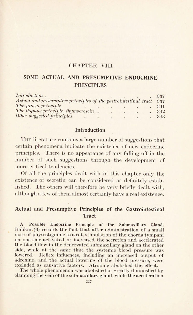 CHAPTER VIII SOME ACTUAL AND PRESUMPTIVE ENDOCRINE PRINCIPLES Introduction ......... 337 Actual and presumptive principles of the gastrointestinal tract 337 The pineal principle ....... 341 The thymus principle, thymocrescin ..... 342 Other suggested principles ...... 343 Introduction The literature contains a large number of suggestions that certain phenomena indicate the existence of new endocrine principles. There is no appearance of any falling off in the number of such suggestions through the development of more critical tendencies. Of all the principles dealt with in this chapter only the existence of secretin can be considered as definitely estab¬ lished. The others will therefore be very briefly dealt with, although a few of them almost certainly have a real existence. Actual and Presumptive Principles of the Gastrointestinal Tract A Possible Endocrine Principle of the Submaxillary Gland. Babkin .(6) records the fact that after administration of a small dose of physostigmine to a cat, stimulation of the chorda tympani on one side activated or increased the secretion and accelerated the blood flow in the denervated submaxillary gland on the other side, while at the same time the systemic blood pressure was lowered. Reflex influences, including an increased output of adrenine, and the actual lowering of the blood pressure, were excluded as causative factors. Atropine abolished the effect. The whole phenomenon was abolished or greatly diminished by clamping the vein of the submaxillary gland, while the acceleration