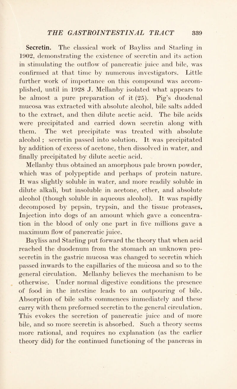 Secretin. The classical work of Bayliss and Starling in 1902, demonstrating the existence of secretin and its action in stimulating the outflow of pancreatic juice and bile, was confirmed at that time by numerous investigators. Little further work of importance on this compound was accom¬ plished, until in 1928 J. Mellanby isolated what appears to be almost a pure preparation of it (25). Pig’s duodenal mucosa was extracted with absolute alcohol, bile salts added to the extract, and then dilute acetic acid. The bile acids were precipitated and carried down secretin along with them. The wet precipitate was treated with absolute alcohol ; secretin passed into solution. It was precipitated by addition of excess of acetone, then dissolved in water, and finally precipitated by dilute acetic acid. Mellanby thus obtained an amorphous pale brown powder, which was of polypeptide and perhaps of protein nature. It was slightly soluble in water, and more readily soluble in dilute alkali, but insoluble in acetone, ether, and absolute alcohol (though soluble in aqueous alcohol). It was rapidly decomposed by pepsin, trypsin, and the tissue proteases. Injection into dogs of an amount which gave a concentra¬ tion in the blood of only one part in five millions gave a maximum flow of pancreatic juice. Bayliss and Starling put forward the theory that when acid reached the duodenum from the stomach an unknown pro¬ secretin in the gastric mucosa was changed to secretin which passed inwards to the capillaries of the mucosa and so to the general circulation. Mellanby believes the mechanism to be otherwise. Under normal digestive conditions the presence of food in the intestine leads to an outpouring of bile. Absorption of bile salts commences immediately and these carry with them preformed secretin to the general circulation. This evokes the secretion of pancreatic juice and of more bile, and so more secretin is absorbed. Such a theory seems more rational, and requires no explanation (as the earlier theory did) for the continued functioning of the pancreas in