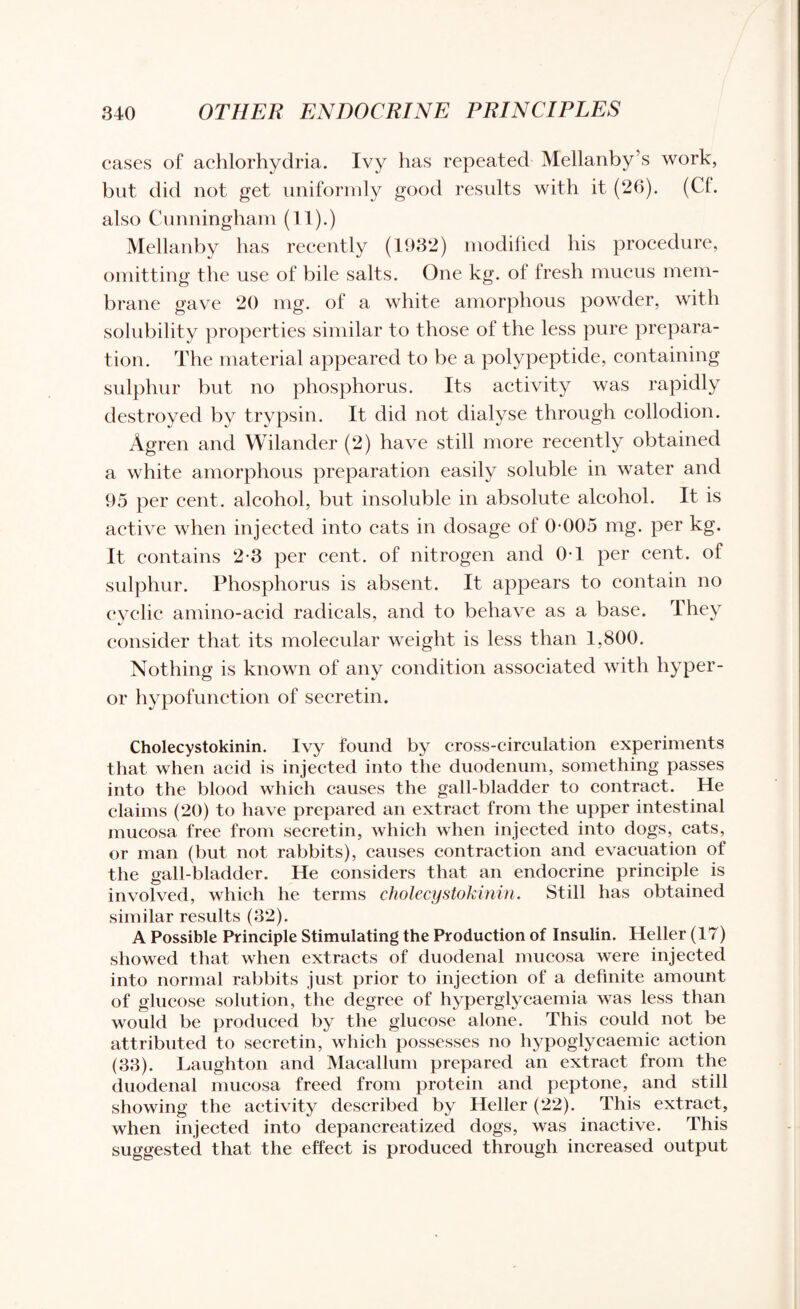 cases of achlorhydria. Ivy has repeated Mellanby’s work, but did not get uniformly good results with it (26). (Cl. also Cunningham (11).) Mellanby has recently (1932) modified his procedure, omitting the use of bile salts. One kg. of fresh mucus mem¬ brane gave 20 mg. of a white amorphous powder, with solubility properties similar to those of the less pure prepara¬ tion. The material appeared to be a polypeptide, containing sulphur but no phosphorus. Its activity was rapidly destroyed by trypsin. It did not dialyse through collodion. Agren and Wilander (2) have still more recently obtained a white amorphous preparation easily soluble in water and 95 per cent, alcohol, but insoluble in absolute alcohol. It is active when injected into cats in dosage of 0-005 mg. per kg. It contains 2-3 per cent, of nitrogen and 0-1 per cent, of sulphur. Phosphorus is absent. It appears to contain no cyclic amino-acid radicals, and to behave as a base. They consider that its molecular weight is less than 1,800. Nothing is known of any condition associated with hyper- or hypofunction of secretin. Cholecystokinin. Ivy found by cross-circulation experiments that when acid is injected into the duodenum, something passes into the blood which causes the gall-bladder to contract. He claims (20) to have prepared an extract from the upper intestinal mucosa free from secretin, which when injected into dogs, cats, or man (but not rabbits), causes contraction and evacuation of the gall-bladder. He considers that an endocrine principle is involved, which he terms cholecystokinin. Still has obtained similar results (32). A Possible Principle Stimulating the Production of Insulin. Heller (17) showed that when extracts of duodenal mucosa were injected into normal rabbits just prior to injection of a definite amount of glucose solution, the degree of hyperglycaemia was less than would be produced by the glucose alone. This could not be attributed to secretin, which possesses no hypoglycaemic action (33). Laughton and Macallum prepared an extract from the duodenal mucosa freed from protein and peptone, and still showing the activity described by Heller (22). This extract, when injected into depancreatized dogs, was inactive. This suggested that the effect is produced through increased output