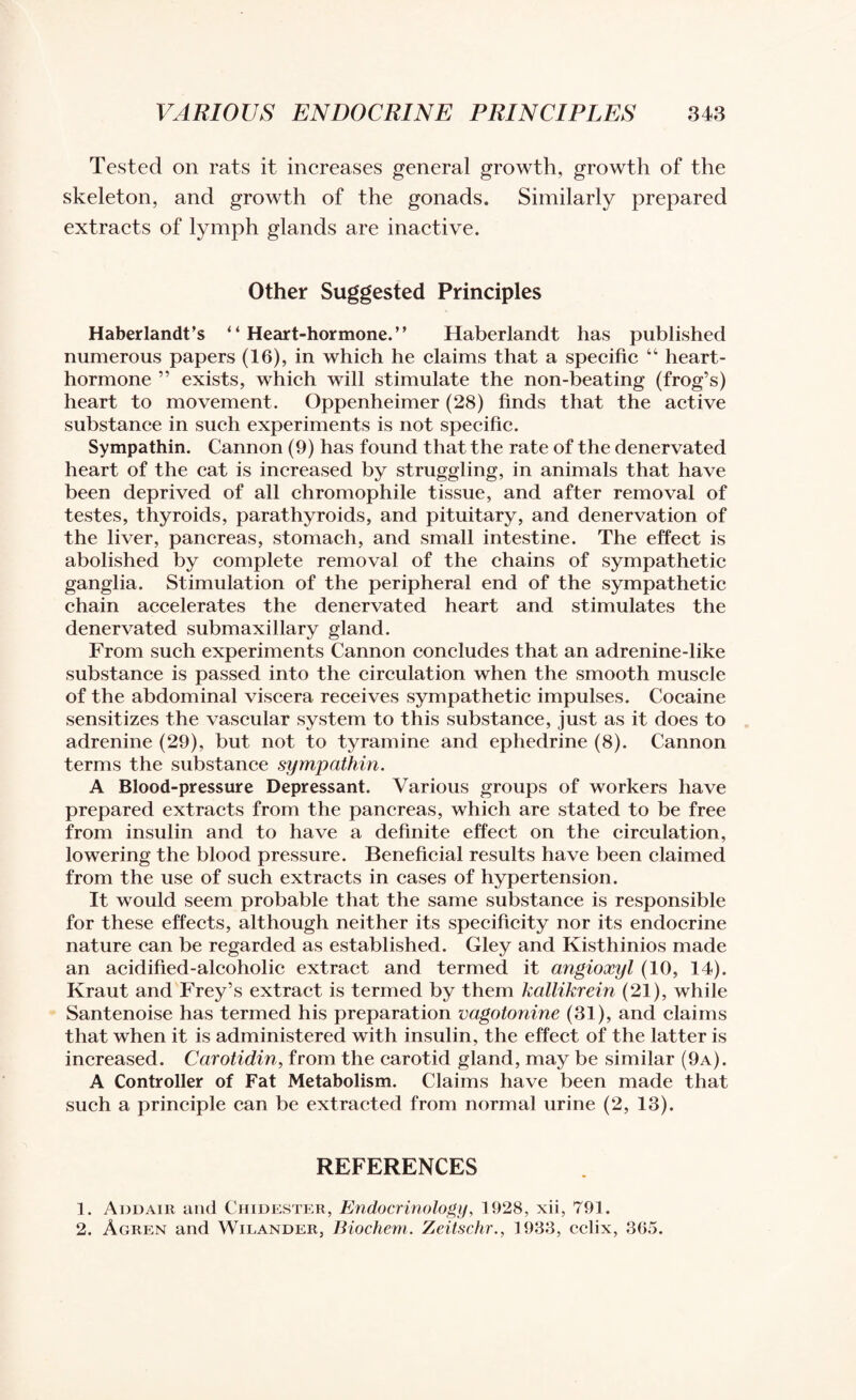 Tested on rats it increases general growth, growth of the skeleton, and growth of the gonads. Similarly prepared extracts of lymph glands are inactive. Other Suggested Principles Haberlandt’s “ Heart-hormone.” Haberlandt has published numerous papers (16), in which he claims that a specific “ heart- hormone ” exists, which will stimulate the non-beating (frog’s) heart to movement. Oppenheimer (28) finds that the active substance in such experiments is not specific. Sympathin. Cannon (9) has found that the rate of the denervated heart of the cat is increased by struggling, in animals that have been deprived of all chromophile tissue, and after removal of testes, thyroids, parathyroids, and pituitary, and denervation of the liver, pancreas, stomach, and small intestine. The effect is abolished by complete removal of the chains of sympathetic ganglia. Stimulation of the peripheral end of the sympathetic chain accelerates the denervated heart and stimulates the denervated submaxillary gland. From such experiments Cannon concludes that an adrenine-like substance is passed into the circulation when the smooth muscle of the abdominal viscera receives sympathetic impulses. Cocaine sensitizes the vascular system to this substance, just as it does to adrenine (29), but not to tyramine and ephedrine (8). Cannon terms the substance sympathin. A Blood-pressure Depressant. Various groups of workers have prepared extracts from the pancreas, which are stated to be free from insulin and to have a definite effect on the circulation, lowering the blood pressure. Beneficial results have been claimed from the use of such extracts in cases of hypertension. It would seem probable that the same substance is responsible for these effects, although neither its specificity nor its endocrine nature can be regarded as established. Gley and Kisthinios made an acidified-alcoholic extract and termed it angioxyl (10, 14). Kraut and Frey’s extract is termed by them kallikrein (21), while Santenoise has termed his preparation vagotonine (31), and claims that when it is administered with insulin, the effect of the latter is increased. Carotidin, from the carotid gland, may be similar (9a). A Controller of Fat Metabolism. Claims have been made that such a principle can be extracted from normal urine (2, 13). REFERENCES 1. Aodair and Chidester, Endocrinology, 1928, xii, 791. 2. Agren and Wilander, Biochem. Zeitschr., 1933, cclix, 365.