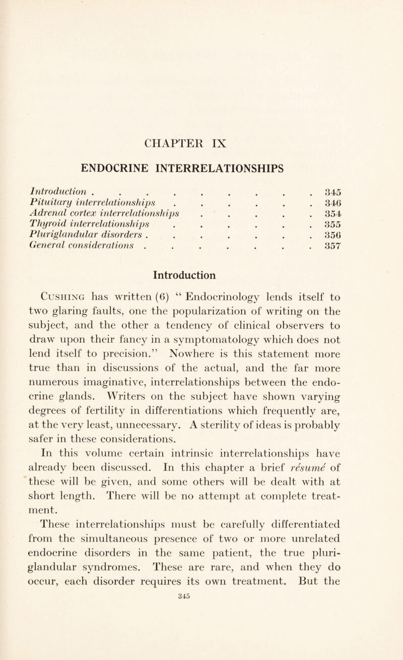 CHAPTER IX ENDOCRINE INTERRELATIONSHIPS Introduction ......... 345 Pituitary interrelationships ...... 34G Adrenal cortex interrelationships ..... 354 Thyroid interrelationships ...... 355 Pluriglandular disorders ....... 350 General considerations ....... 357 Introduction Cushing has written (6) “ Endocrinology lends itself to two glaring faults, one the popularization of writing on the subject, and the other a tendency of clinical observers to draw upon their fancy in a symptomatology which does not lend itself to precision.” Nowhere is this statement more true than in discussions of the actual, and the far more numerous imaginative, interrelationships between the endo¬ crine glands. Writers on the subject have shown varying degrees of fertility in differentiations which frequently are, at the very least, unnecessary. A sterility of ideas is probably safer in these considerations. In this volume certain intrinsic interrelationships have already been discussed. In this chapter a brief resume of these will be given, and some others will be dealt with at short length. There will be no attempt at complete treat¬ ment. These interrelationships must be carefully differentiated from the simultaneous presence of two or more unrelated endocrine disorders in the same patient, the true pluri¬ glandular syndromes. These are rare, and when they do occur, each disorder requires its own treatment. But the