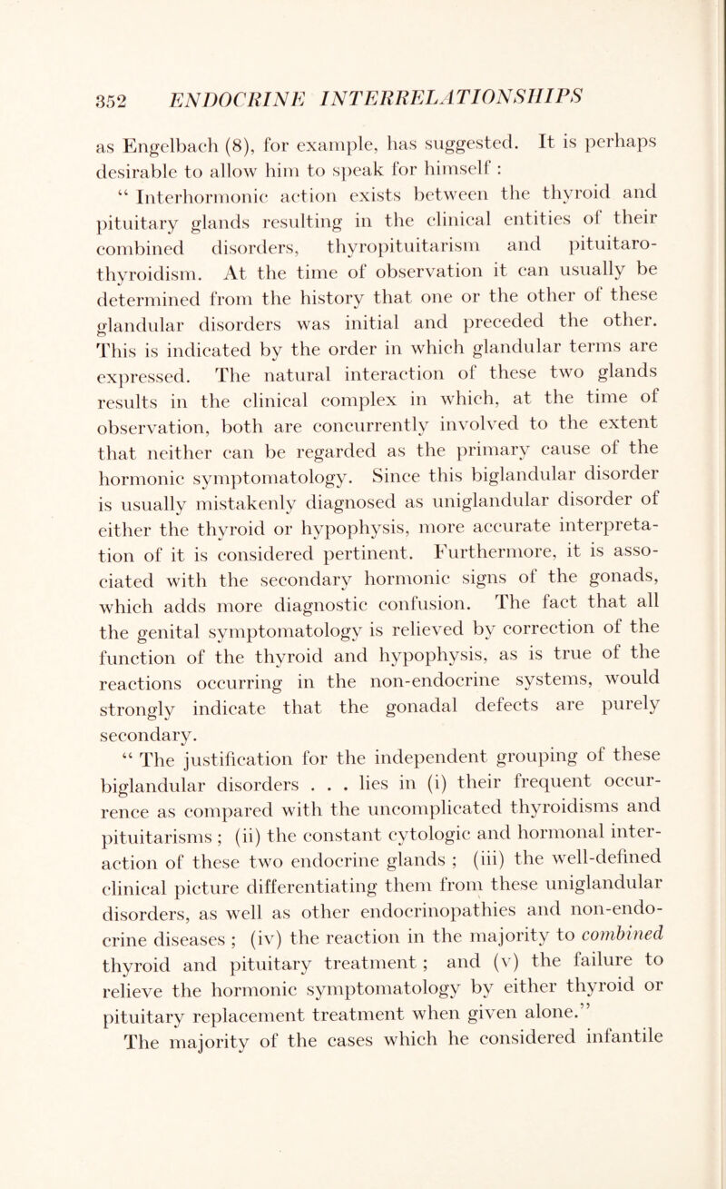 as Engelbach (8), for example, has suggested. It is perhaps desirable to allow him to speak for himself : “ Interhormonic action exists between the thyroid and pituitary glands resulting in the clinical entities ol their combined disorders, thyropituitarism and pituitaro- thyroidism. At the time ol observation it can usually be determined from the history that one or the other oi these glandular disorders was initial and preceded the other. This is indicated by the order in which glandular terms are expressed. The natural interaction of these two glands results in the clinical complex in which, at the time of observation, both are concurrently involved to the extent that neither can be regarded as the primary cause ol the hormonic symptomatology. Since this biglandular disorder is usually mistakenly diagnosed as uniglandular disorder of either the thyroid or hypophysis, more accurate interpreta¬ tion of it is considered pertinent. Furthermore, it is asso¬ ciated with the secondary hormonic signs ol the gonads, which adds more diagnostic confusion. The fact that all the genital symptomatology is relieved by correction of the function of the thyroid and hypophysis, as is true of the reactions occurring in the non-endocrine systems, would strongly indicate that the gonadal defects are purely secondary. “ The justification for the independent grouping of these biglandular disorders . . . lies in (i) their frequent occur¬ rence as compared with the uncomplicated thyroidisms and pituitarisms ; (ii) the constant cytologic and hormonal inter¬ action of these two endocrine glands ; (iii) the well-defined clinical picture differentiating them from these uniglandular disorders, as well as other endocrinopathies and non-endo¬ crine diseases ; (iv) the reaction in the majority to combined thyroid and pituitary treatment ; and (v) the failure to relieve the hormonic symptomatology by either thyroid 01 pituitary replacement treatment when given alone. The majority of the cases which he considered infantile