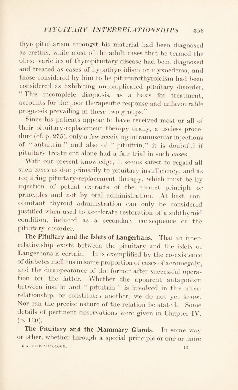 thyropituitarism amongst his material had been diagnosed as cretins, while most of the adult cases that he termed the obese varieties of thyropituitary disease had been diagnosed and treated as eases of hypothyroidism or myxoedema, and those considered by him to be pituitarothyroidism had been considered as exhibiting uncomplicated pituitary disorder. 4C This incomplete diagnosis, as a basis for treatment, accounts lor the poor therapeutic response and unfavourable prognosis prevailing in these two groups.” Since his patients appear to have received most or all of their pituitary-replacement therapy orally, a useless proce¬ dure (el. p. 275), only a few receiving intramuscular injections of “ antuitrin ” and also of “ pituitrin,” it is doubtful if pituitary treatment alone had a fair trial in such cases. W ith our present knowledge, it seems safest to regard all such eases as due primarily to pituitary insufficiency, and as requiring pituitary-replacement therapy, which must be by injection ol potent extracts of the correct principle or principles and not by oral administration. At best, con¬ comitant thyroid administration can only be considered justified when used to accelerate restoration of a subthyroid condition, induced as a secondary consequence of the pituitary disorder. The Pituitary and the Islets of Langerhans. That an inter¬ relationship exists between the pituitary and the islets of Langerhans is certain. It is exemplified by the co-existence of diabetes mellitus in some proportion of cases of acromegaly, and the disappearance of the former after successful opera¬ tion for the latter. YS hether the apparent antagonism between insulin and 44 pituitrin ” is involved in this inter¬ relationship, or constitutes another, we do not yet know. Nor can the precise nature of the relation be stated. Some details of pertinent observations were given in Chapter IV. (p. 160). The Pituitary and the Mammary Glands. In some way or other, whether through a special principle or one or more R.A. ENDOCRINOLOGY. 10