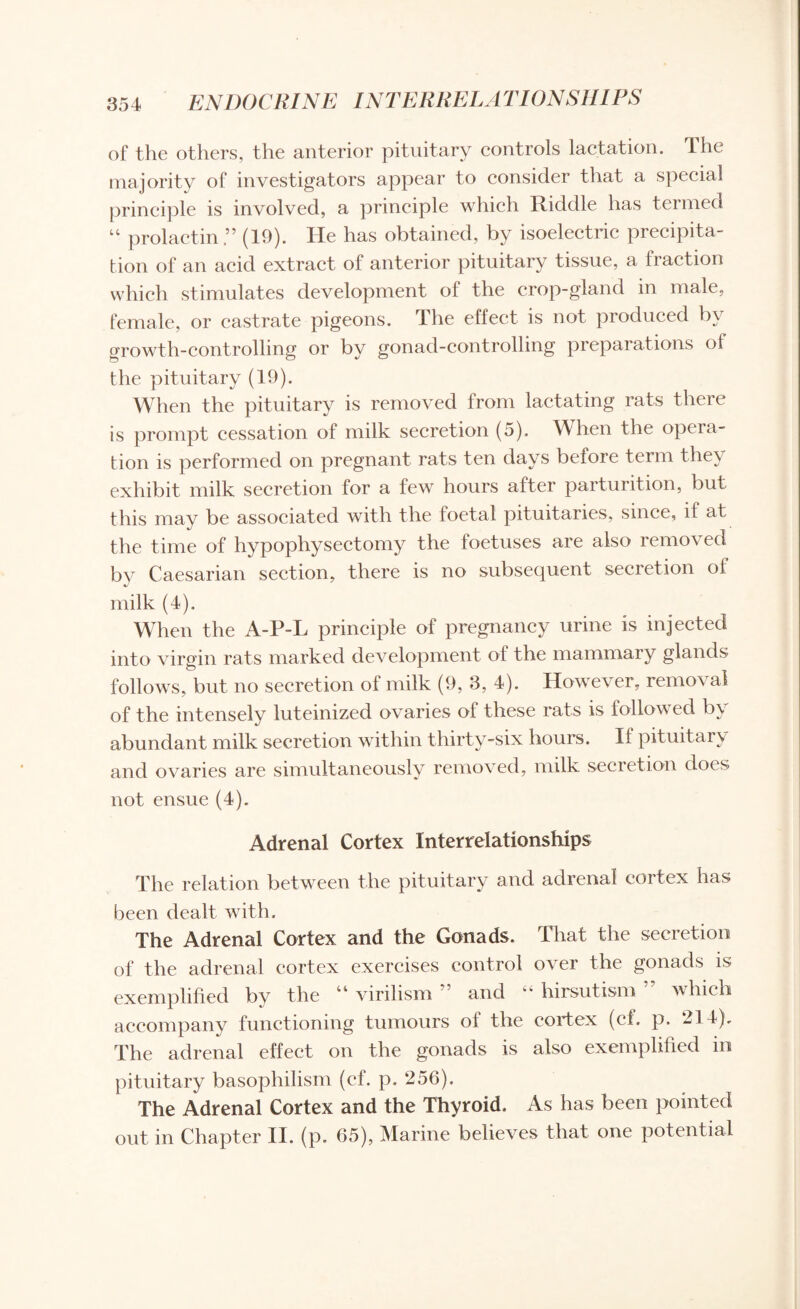 of the others, the anterior pituitary controls lactation. The majority of investigators appear to consider that a special principle is involved, a principle which Riddle has termed 44 prolactin(19). He has obtained, by isoelectric precipita¬ tion of an acid extract of anterior pituitary tissue, a fraction which stimulates development oi the crop-gland in male, female, or castrate pigeons. The effect is not produced by growth-controlling or by gonad-controlling preparations of the pituitary (19). When the pituitary is removed from lactating rats there is prompt cessation of milk secretion (5). When the opera¬ tion is performed on pregnant rats ten days before term they exhibit milk secretion for a few hours after parturition, but this may be associated with the foetal pituitaries, since, if at the time of hypophysectomy the foetuses are also removed by Caesarian section, there is no subsequent secretion of milk (4). When the A-P-L principle of pregnancy urine is injected into virgin rats marked development of the mammary glands follows, but no secretion of milk (9, 3, 4). However, removal of the intensely luteinized ovaries of these rats is followed by abundant milk secretion within thirty-six hours. If pituitary and ovaries are simultaneously removed, milk secretion does not ensue (4). Adrenal Cortex Interrelationships The relation between the pituitary and adrenal cortex has been dealt with. The Adrenal Cortex and the Gonads. That the secretion of the adrenal cortex exercises control over the gonads is exemplified by the “ virilism ” and 4 4 hirsutism which accompany functioning tumours of the cortex (ef. p. 214). The adrenal effect on the gonads is also exemplified m pituitary basophilism (cf. p. 256). The Adrenal Cortex and the Thyroid. As has been pointed out in Chapter II. (p. 65), Marine believes that one potential