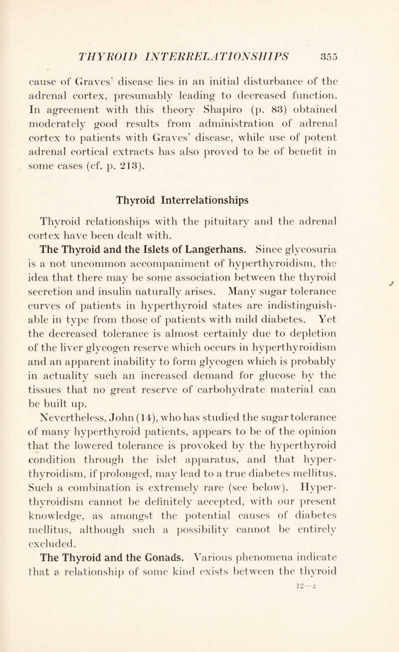 cause of Graves’ disease lies in an initial disturbance of the adrenal cortex, presumably leading to decreased function. In agreement with this theory Shapiro (p. 83) obtained moderately good results from administration of adrenal cortex to patients with Graves’ disease, while use of potent adrenal cortical extracts has also proved to be of benefit in some cases (cf. p. 213). Thyroid Interrelationships Thyroid relationships with the pituitary and the adrenal cortex have been dealt with. The Thyroid and the Islets of Langerhans. Since glycosuria is a not uncommon accompaniment of hyperthyroidism, the idea that there may be some association between the thyroid secretion and insulin naturally arises. Many sugar tolerance curves of patients in hyperthyroid states are indistinguish¬ able in type from those of patients with mild diabetes. Yet the decreased tolerance is almost certainly due to depletion of the liver glycogen reserve which occurs in hyperthyroidism and an apparent inability to form glycogen which is probably in actuality such an increased demand for glucose by the tissues that no great reserve of carbohydrate material can be built up. Nevertheless, John (14), who has studied the sugar tolerance of many hyperthyroid patients, appears to be of the opinion that the lowered tolerance is provoked by the hyperthyroid condition through the islet apparatus, and that hyper¬ thyroidism, if prolonged, may lead to a true diabetes mellitus. Such a combination is extremely rare (see below). Hyper¬ thyroidism cannot be definitely accepted, with our present knowledge, as amongst the potential causes of diabetes mellitus, although such a possibility cannot be entirely excluded. The Thyroid and the Gonads. Various phenomena indicate that a relationship of some kind exists between the thyroid 12—2