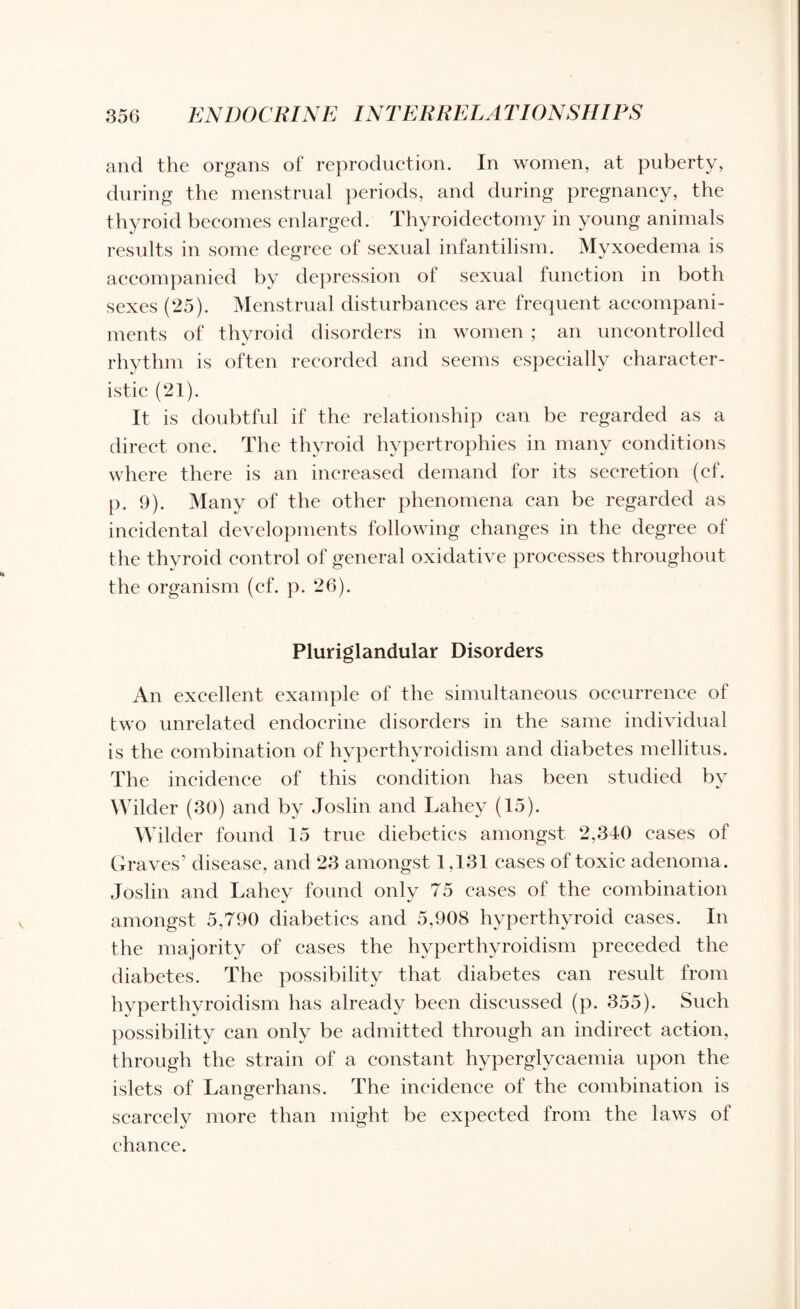 and the organs of reproduction. In women, at puberty, during the menstrual periods, and during pregnancy, the thyroid becomes enlarged. Thyroidectomy in young animals results in some degree of sexual infantilism. Myxoedema is accompanied by depression of sexual function in both sexes (25). Menstrual disturbances are frequent accompani¬ ments of thyroid disorders in women ; an uncontrolled rhythm is often recorded and seems especially character¬ istic (21). It is doubtful if the relationship can be regarded as a direct one. The thyroid hypertrophies in many conditions where there is an increased demand for its secretion (ef. p. 9). Many of the other phenomena can be regarded as incidental developments following changes in the degree of the thyroid control of general oxidative processes throughout the organism (ef. p. 26). Pluriglandular Disorders An excellent example of the simultaneous occurrence of two unrelated endocrine disorders in the same individual is the combination of hyperthyroidism and diabetes mellitus. The incidence of this condition has been studied by Wilder (30) and by Joslin and Lahey (15). Wilder found 15 true diebetics amongst 2,340 cases of Graves’ disease, and 23 amongst 1,131 eases of toxic adenoma. Joslin and Lahey found only 75 eases of the combination amongst 5,790 diabetics and 5,908 hyperthyroid cases. In the majority of cases the hyperthyroidism preceded the diabetes. The possibility that diabetes can result from hyperthyroidism has already been discussed (p. 355). Such possibility can only be admitted through an indirect action, through the strain of a constant hyperglycaemia upon the islets of Langerhans. The incidence of the combination is scarcely more than might be expected from the laws of chance.