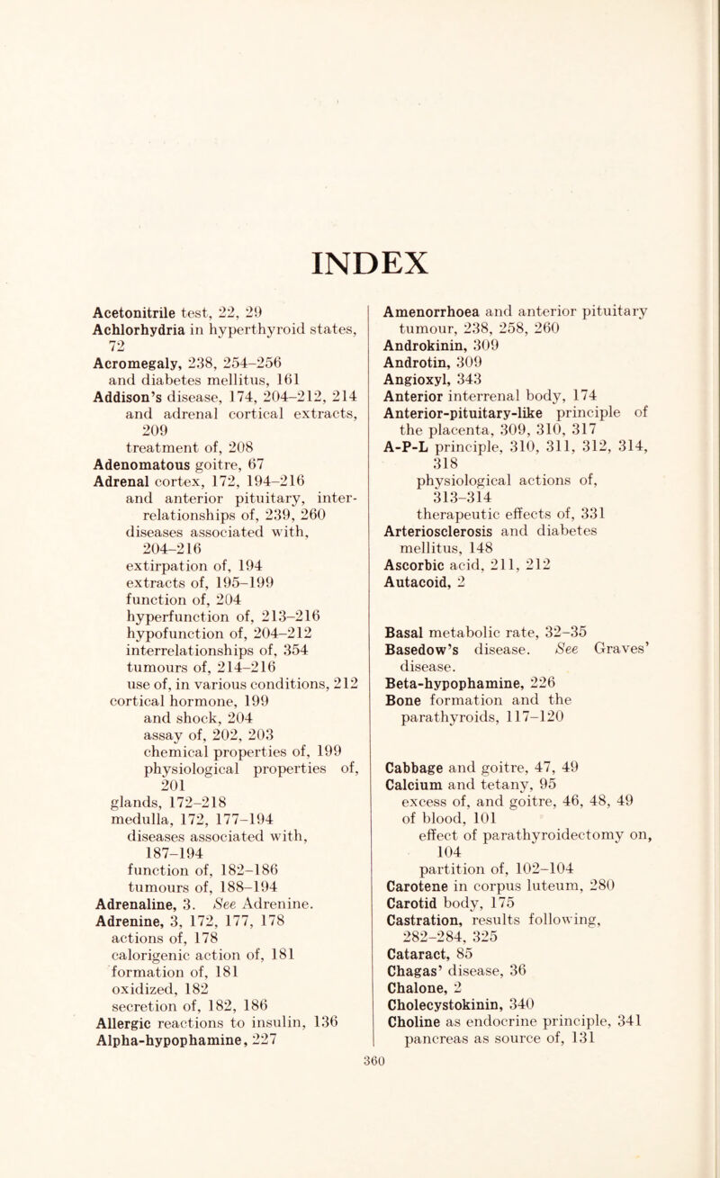 INDEX Acetonitrile test, 22, 29 Achlorhydria in hyperthyroid states, 72 Acromegaly, 238, 254-256 and diabetes mellitus, 161 Addison’s disease, 174, 204-212, 214 and adrenal cortical extracts, 209 treatment of, 208 Adenomatous goitre, 67 Adrenal cortex, 172, 194-216 and anterior pituitary, inter¬ relationships of, 239, 260 diseases associated with, 204-216 extirpation of, 194 extracts of, 195-199 function of, 204 hyperfunction of, 213-216 hypofunction of, 204-212 interrelationships of, 354 tumours of, 214-216 use of, in various conditions, 212 cortical hormone, 199 and shock, 204 assay of, 202, 203 chemical properties of, 199 physiological properties of, 201 glands, 172-218 medulla, 172, 177-194 diseases associated with, 187-194 function of, 182-186 tumours of, 188-194 Adrenaline, 3. See Adrenine. Adrenine, 3, 172, 177, 178 actions of, 178 calorigenic action of, 181 formation of, 181 oxidized, 182 secretion of, 182, 186 Allergic reactions to insulin, 136 Alpha-hypophamine, 227 Amenorrhoea and anterior pituitary tumour, 238, 258, 260 Androkinin, 309 Androtin, 309 Angioxyl, 343 Anterior interrenal body, 174 Anterior-pituitary-like principle of the placenta, 309, 310, 317 A-P-L principle, 310, 311, 312, 314, 318 physiological actions of, 313-314 therapeutic effects of, 331 Arteriosclerosis and diabetes mellitus, 148 Ascorbic acid, 211, 212 Autacoid, 2 Basal metabolic rate, 32-35 Basedow’s disease. See Graves’ disease. Beta-hypophamine, 226 Bone formation and the parathyroids, 117-120 Cabbage and goitre, 47, 49 Calcium and tetany, 95 excess of, and goitre, 46, 48, 49 of blood, 101 effect of parathyroidectomy on, 104 partition of, 102-104 Carotene in corpus luteum, 280 Carotid body, 175 Castration, results following, 282-284, 325 Cataract, 85 Chagas’ disease, 36 Chalone, 2 Cholecystokinin, 340 Choline as endocrine principle, 341 pancreas as source of, 131