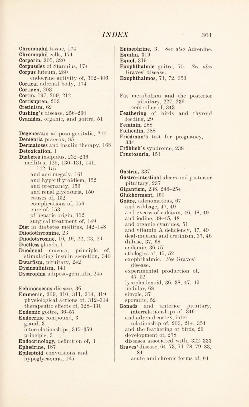 Chromaphil tissue, 174 Chromophil cells, 174 Corporin, 305, 320 Corpuscles of Stannius, 174 Corpus luteum, 280 endocrine activity of, 302-306 Cortical adrenal body, 174 Cortigen, 203 Cortin, 197, 209, 212 Cortisupren, 203 Cretinism, 62 Cushing’s disease, 256-260 Cyanides, organic, and goitre, 51 Degeneratio adiposo-genitalis, 244 Dementia praecox, 85 Dermatoses and insulin therapy, 168 Detoxication, 1 Diabetes insipidus, 232-236 mellitus, 129, 130-131, 141, 142-157 and acromegaly, 161 and hyperthyroidism, 152 and pregnancy, 156 and renal glycosuria, 150 causes of, 152 complications of, 156 cure of, 153 of hepatic origin, 152 surgical treatment of, 149 Diet in diabetes mellitus, 142-148 Diiodothyronine, 23 Diiodotyrosine, 16, 19, 22, 23, 24 Ductless glands, 1 Duodenal mucosa, principle of, stimulating insulin secretion, 340 Dwarfism, pituitary, 242 Dysinsulinism, 141 Dystrophia adiposo-genitalis, 245 Echinococcus disease, 36 Emmenin, 309, 310, 311, 314, 319 physiological actions of, 312-314 therapeutic effects of, 328-331 Endemic goitre, 36-57 Endocrine compound, 3 gland, 3 interrelationships, 345-359 principle, 3 Endocrinology, definition of, 3 Ephedrine, 187 Epileptoid convulsions and hypoglycaemia, 165 Epinephrine, 3. See also Adrenine. Equilin, 319 Equol, 319 Exophthalmic goitre, 70. See also Graves’ disease. Exophthalmos, 71, 72, 353 Fat metabolism and the posterior pituitary, 227, 236 controller of, 343 Feathering of birds and thyroid feeding, 29 Feminin, 288 Folliculin, 288 Friedman’s test for pregnancy, 334 Frohlich's syndrome, 238 Fructosuria, 151 Gastrin, 337 Gastro-intestinal ulcers and posterior pituitary, 237 Gigantism, 238, 246-254 Glukhorment, 160 Goitre, adenomatous, 67 and cabbage, 47, 49 and excess of calcium, 46, 48, 49 and iodine, 38—45, 48 and organic cyanides, 51 and vitamin A deficiency, 37, 49 deaf-mutism and cretinism, 37, 46 diffuse, 37, 68 endemic, 36-57 etiologies of, 45, 52 exophthalmic. See Graves’ disease. experimental production of, 47-52 lymphadenoid, 36, 38, 47, 49 nodular, 68 simple, 37 sporadic, 52 Gonads and anterior pituitary, interrelationships of, 346 and adrenal cortex, inter¬ relationship of, 203, 214, 354 and the feathering of birds, 29 development of, 278 diseases associated with, 322-333 Graves’ disease, 64-73, 74-78, 79-83, 84 acute and chronic forms of, 64