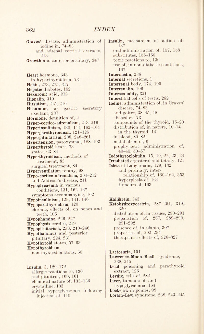 Graves’ disease, administration of iodine in, 74-83 and adrenal cortical extracts, 213 Growth and anterior pituitary, 347 Heart hormone, 343 in hyperthyroidism, 73 Hebin, 273, 275, 317 Hepatic diabetes, 152 Hexuronic acid, 212 Hippalin, 319 Hirsutism, 215, 216 Histamine, as gastric secretory excitant, 337 Hormone, definition of, 2 Hyper-cortico-adrenalism, 213-216 Hyperinsulinism, 130, 141, 162-164 Hyperparathyroidism, 121-125 Hyperpituitarism, 238, 246-261 Hypertension, paroxysmal, 188-193 Hyperthyroid heart, 73 states, 63-84 Hyperthyroidism, methods of treatment, 83 surgical treatment, 84 Hyperventilation tetany, 98 Hypo-cortico-adrenalism, 204-212 and Addison’s disease, 211 Hypoglycaemia in various conditions, 131, 162-167 symptoms accompanying, 162 Hypoinsulinism, 129, 141, 146 Hypoparathyroidism, 120 chronic, effects of, on bones and teeth, 105 Hypophamine, 226, 227 Hypophysis cerebri, 219 Hypopituitarism, 238, 210-246 Hypothalamus and posterior pituitary, 224, 231 Hypothyroid states, 57-63 Hypothyroidism, non-myxoedematous, 60 Insulin, 3, 129-172 allergic reactions to, 136 and pituitrin, 160, 161 chemical nature of, 133-136 crystalline, 133 initial hyperglycaemia following injection of, 140 Insulin, mechanism of action of, 137 oral administration of, 157, 158 substitutes, 158-160 toxic reactions to, 136 use of, in non-diabetic conditions, 167 Intermedin, 236 Internal secretions, 1 Interrenal body, 174, 195 Interrenalin, 196 Intersexuality, 321 Interstitial cells of testis, 282 Iodine, administration of, in Graves’ disease, 74-83 and goitre, 38-45, 48 -Basedow, 73 compounds of the thyroid, 15-20 distribution of, in nature, 10-14 in the thyroid, 14 in blood, 80-82 metabolism of, 6 prophylactic administration of, 40-45, 50-57 Iodothyroglobulin, 15, 19, 22, 23, 24 Irradiated ergosterol and tetany, 121 Islets of Langerhans, 129, 132 and pituitary, inter¬ relationship of, 160-162, 353 hyperplasia of, 164 tumours of, 163 Kallikrein, 343 Ketohydroxyoestrin, 287-294, 319, 320 distribution of, in tissues, 290-291 preparation of, 287, 289-290, 291-292 presence of, in plants, 307 properties of, 292-294 therapeutic effects of, 326-327 Lactosuria, 151 Lawrence-Moon-Biedl syndrome, 238, 245 Lead poisoning and parathyroid extract, 126 Leydig, cells of, 282 Liver, tumours of, and hypoglycaemia, 164 Lock-jaw in ponies, 99 Lorain-Levi syndrome, 238, 243-245