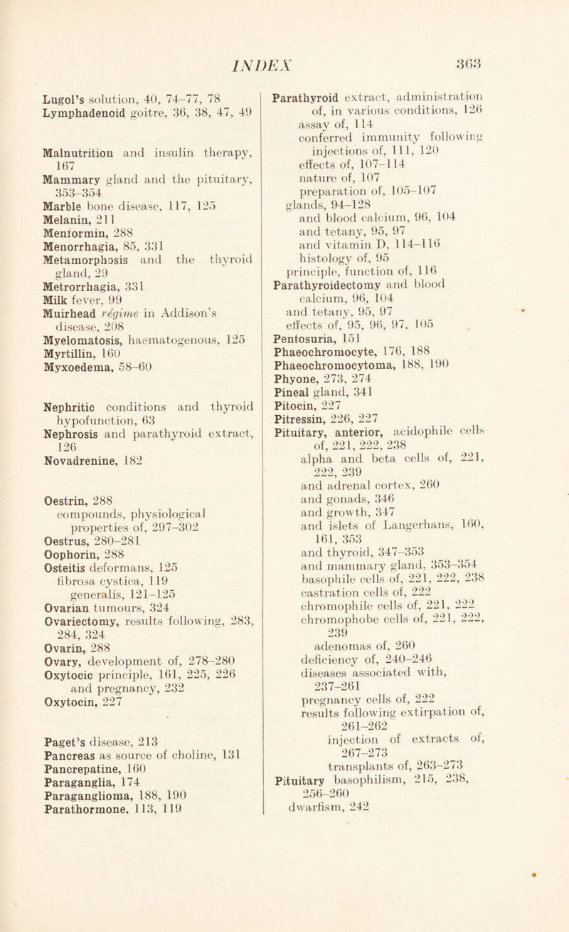Lugol’s solution, 40, 74-77, 78 Lymphadenoid goitre, 36, 38, 47, 49 Malnutrition and insulin therapy, 167 Mammary gland and the pituitary, 353-354 Marble bone disease, 117, 125 Melanin, 211 Meniormin, 288 Menorrhagia, 85, 331 Metamorphosis and the thyroid gland, 29 Metrorrhagia, 331 Milk fever, 99 Muirhead regime in Addison’s disease, 208 Myelomatosis, haematogenous, 125 Myrtillin, 160 Myxoedema, 58-60 Nephritic conditions and thyroid hypofunction, 63 Nephrosis and parathyroid extract, 126 Novadrenine, 182 Oestrin, 288 compounds, physiological properties of, 297-302 Oestrus, 280-281 Oophorin, 288 Osteitis deformans, 125 fibrosa cystica, 119 generalis, 121-125 Ovarian tumours, 324 Ovariectomy, results following, 283, 284, 324 Ovarin, 288 Ovary, development of, 278-280 Oxytocic principle, 161, 225, 226 and pregnancy, 232 Oxytocin, 227 Paget’s disease, 213 Pancreas as source of choline, 131 Pancrepatine, 160 Paraganglia, 174 Paraganglioma, 188, 190 Parathormone. 113, 119 Parathyroid extract, administration of, in various conditions, 126 assay of, 114 conferred immunity following injections of, 111, 120 effects of, 107-114 nature of, 107 preparation of, 105—107 glands, 94-128 and blood calcium, 96, 104 and tetany, 95, 97 and vitamin D, 114—116 histology of, 95 principle, function of, 116 Parathyroidectomy and blood calcium, 96, 104 and tetany, 95, 97 effects of, 95, 96, 97, 105 Pentosuria, 151 Phaeochromocyte, 176, 188 Phaeochromocytoma, 188, 190 Phyone, 273, 274 Pineal gland, 341 Pitocin, 227 Pitressin, 226, 227 Pituitary, anterior, acidophile cells of, 221, 222, 238 alpha and beta cells of, 221, 222, 239 and adrenal cortex, 260 and gonads, 346 and growth, 347 and islets of Langerhans, 160, 161, 353 and thyroid, 347-353 and mammary gland, 353-354 basophile cells of, 221, 222, 238 castration cells of, 222 chromophile cells of, 221, 222 chromophobe cells of, 221, 222, 239 adenomas of, 260 deficiency of, 240-246 diseases associated with, 237-261 pregnancy cells of, 222 results following extirpation of, 261-262 injection of extracts of, 267-273 transplants of, 263-273 Pituitary basophilism, 215, 238, 256—260 dwarfism, 242