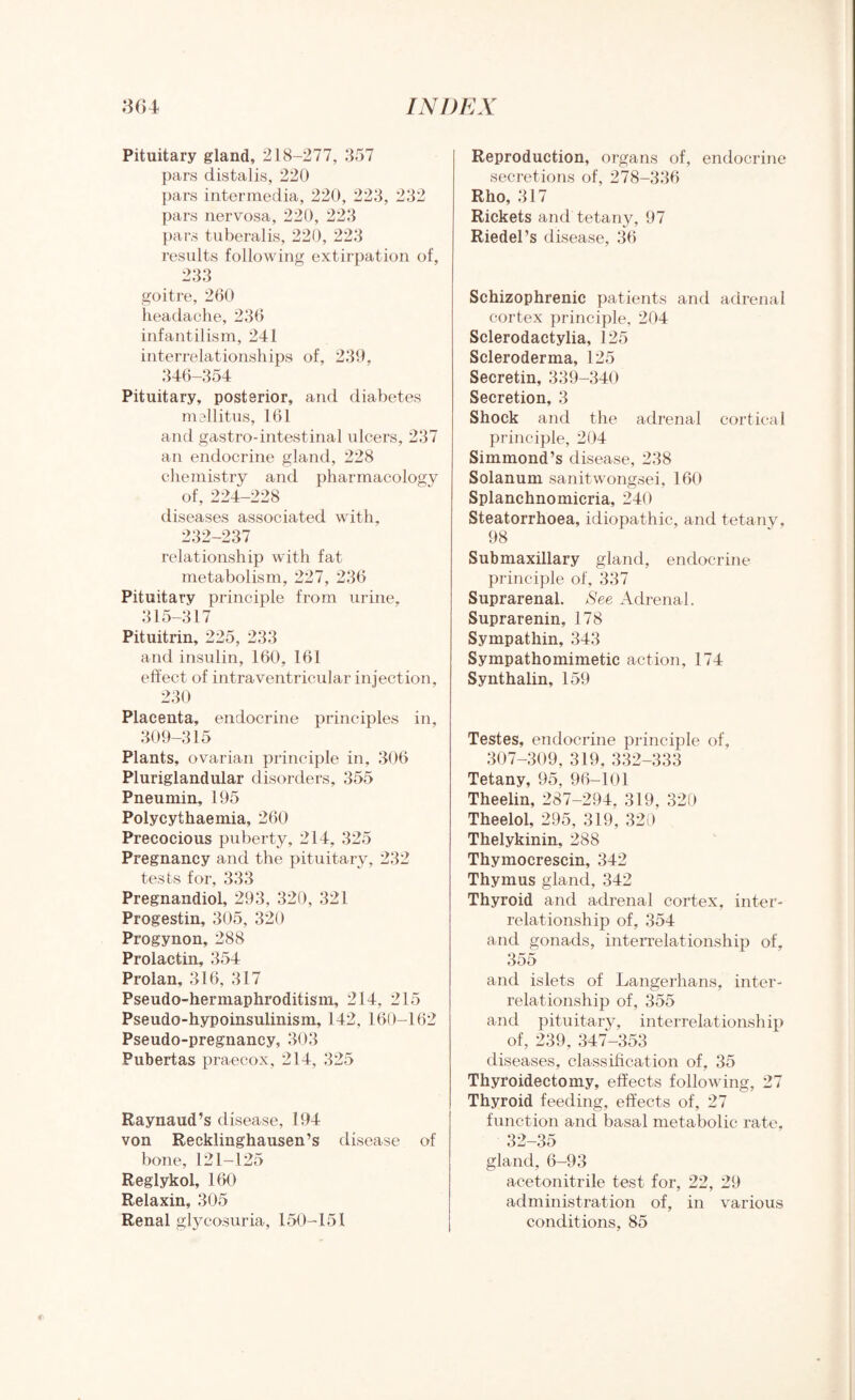 Pituitary gland, 218-277, 357 pars distalis, 220 pars intermedia, 220, 223, 232 pars nervosa, 220, 223 pars tuberalis, 220, 223 results following extirpation of, 233 goitre, 260 headache, 236 infantilism, 241 interrelationships of, 239, 346-354 Pituitary, posterior, and diabetes mellitus, 161 and gastro-intestinal ulcers, 237 an endocrine gland, 228 chemistry and pharmacology of, 224-228 diseases associated with, 232-237 relationship with fat metabolism, 227, 236 Pituitary principle from urine, 315-317 Pituitrin, 225, 233 and insulin, 160, 161 effect of intraventricular injection, 230 Placenta, endocrine principles in, 309-315 Plants, ovarian principle in, 306 Pluriglandular disorders, 355 Pneumin, 195 Polycythaemia, 260 Precocious puberty, 214, 325 Pregnancy and the pituitary, 232 tests for, 333 Pregnandiol, 293, 320, 321 Progestin, 305, 320 Progynon, 288 Prolactin, 354 Prolan, 316, 317 Pseudo-hermaphroditism, 214, 215 Pseudo-hypoinsulinism, 142, 160-162 Pseudo-pregnancy, 303 Pubertas praecox, 214, 325 Raynaud’s disease, 194 von Recklinghausen’s disease of bone, 121-125 Reglykol, 160 Relaxin, 305 Renal glycosuria, 150-151 Reproduction, organs of, endocrine secretions of, 278-336 Rho, 317 Rickets and tetany, 97 Riedel’s disease, 36 Schizophrenic patients and adrenal cortex principle, 204 Sclerodactylia, 125 Scleroderma, 125 Secretin, 339-340 Secretion, 3 Shock and the adrenal cortical principle, 204 Simmond’s disease, 238 Solanum sanitwongsei, 160 Splanchnomicria, 240 Steatorrhoea, idiopathic, and tetany, 98 Submaxillary gland, endocrine principle of, 337 Suprarenal. See Adrenal. Suprarenin, 178 Sympathin, 343 Sympathomimetic action, 174 Synthalin, 159 Testes, endocrine principle of, 307-309, 319, 332-333 Tetany, 95, 96-101 Theelin, 287-294, 319, 320 Theelol, 295, 319, 320 Thelykinin, 288 Thymocrescin, 342 Thymus gland, 342 Thyroid and adrenal cortex, inter¬ relationship of, 354 and gonads, interrelationship of, 355 and islets of Langerhans, inter¬ relationship of, 355 and pituitary, interrelationship of, 239, 347-353 diseases, classification of, 35 Thyroidectomy, effects following, 27 Thyroid feeding, effects of, 27 function and basal metabolic rate, 32-35 gland, 6-93 acetonitrile test for, 22, 29 administration of, in various conditions, 85