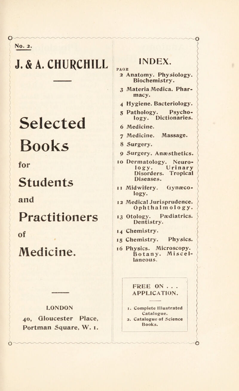 No. 2. J.&A. CHURCHILL Selected Books INDEX. { PAGE > 2 Anatomy. Physiology. ) Biochemistry. 3 Materia Medica. Phar¬ macy. 4 Hygiene. Bacteriology. \ 5 Pathology. Psycho¬ logy. Dictionaries. \ 6 Medicine. ( 7 Medicine. Massage. ) ) 8 Surgery. | 9 Surgery. Anaesthetics. for Students and Practitioners of Medicine, LONDON 40, Gloucester Place, Portman Square, W. 1. so Dermatology. Neuro- 1 logy. Urinary Disorders. Tropical Diseases. , 11 Midwifery. Gynaeco¬ logy. 12 Medical Jurisprudence. ; Ophthalmology. } 13 Otology. Paediatrics, j Dentistry. 14 Chemistry. ( 15 Chemistry. Physics. \ 16 Physics. Microscopy. Botany. Miscel= laneous. ( FREE ON . . . APPLICATION. 1. Complete Illustrated Catalogue. 2. Catalogue of Science Books. ( O ^