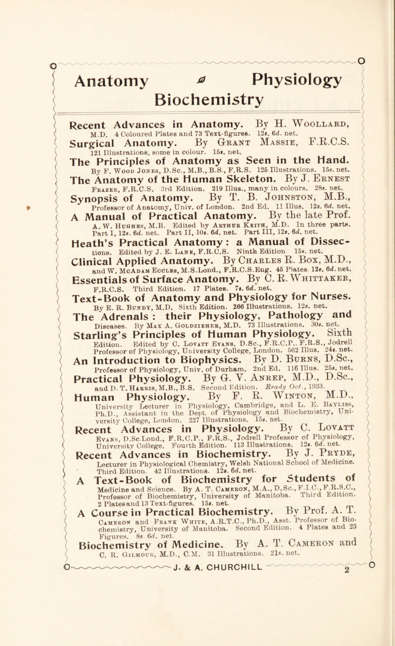 Anatomy * Physiology Biochemistry Recent Advances in Anatomy. By H. Woollard, M.D. 4 Coloured Plates and 73 Text-figures. 12*. 6rf. net. Surgical Anatomy. By Grant Massie, F.R.C.S. 121 Illustrations, some in colour. 15*. net. The Principles of Anatomy as Seen in the Hand. By F. Wood Jones, D.Sc., M.B., B.S., F.R.S. 125 Illustrations. 15s.net. The Anatomy of the Human Skeleton. By J. Ernest Frazer, F.R.C-S. 3rd Edition. 219 Ulus., many in colours. 28*. net. Synopsis of Anatomy. By T. B. Johnston, M.B., Professor of Anatomy, Univ. of London. 2nd Ed. 11 Illus. 12s.6rf.net. A Manual of Practical Anatomy. By the late Prof. A. W. Hughes, M.B. Edited by Arthur Keith, M.D. In three parts. Part I, 12*. 6rf. net. Part II, 10*. 6rf. net. Part III, 12*. 6rf. net. Heath’s Practical Anatomy: a Manual of Dissec¬ tions. Edited by J. E. Lane, F.R.C.S. Ninth Edition 15*. net. Clinical Applied Anatomy. By Charles B. Box, M.D., andW. MoAdam Ecoles, M.S.Lond., F.R.C.S.Eng. 45 Plates 12*. 6rf.net. Essentials of Surface Anatomy. By C. R. Whittaker, F.R.C.S. Third Edition. 17 Plates. 7*. 6rf. net. Text-Book of Anatomy and Physiology for Nurses. By E. R. Bundy, M.D. Sixth Edition. 266 Illustrations. 12*. net. The Adrenals : their Physiology, Pathology and Diseases. By Max A. Goldzieher, M.D. 73 Illustrations. 30*. net. Starling’s Principles of Human Physiology. Sixth Edition. Edited by C. Lovatt Evans, D.Sc., F.R.C.P., F.R.S., Jodrell Professor of Physiology, University College, London. 562 Illus. 24*. net. An Introduction to Biophysics. By D. Burns, D.Sc., Professor of Physiology, Univ. of Durham. 2n*d Ed. 116 Illus. 25*. net. Practical Physiology. By G. V. Anrep, M.D., D.Sc., and D.T. Harris, M.B.,B.S. Second Edition. Ready Oct., 1933. Human Physiology. By F. R. Winton, M.D., University Lecturer in Physiology, Cambridge, and L. E. Bayliss, Ph.D., Assistant in the Dept, of Physiology and Biochemistry, Uni¬ versity College, London. 227 Illustrations. 15*. net. Recent Advances in Physiology. By C. Lovatt Evans, D.Sc.Lond., F.R.C.P.. F.R.S., Jodrell Professor of Physiology, University College. Fourth Edition. 113 Illustrations. 12*. 6rf. net. Recent Advances in Biochemistry. By J. Pryde, Lecturer in Physiological Chemistry, Welsh National School of Medicine. Third Edition. 42 Illustrations. 12*. 6rf. net. A Text-Book of Biochemistry for Students of Medicine and Science. By A. T. Cameron, M.A., D.Sc., F.I.C., F.R.S.C., Professor of Biochemistry, University of Manitoba. Third Edition. 2 Plates and 13 Text-figures. 15*. net. A Course in Practical Biochemistry. By Prof. A. 1. Cameron and Frank White, A.R.T.C., Ph.D., Asst. Professor of Bio¬ chemistry, University of Manitoba. Second Edition. 4 Plates and -3 Figures. 8s 6rf. net. Biochemistry of Medicine. By A. T. Cameron and C. R. Gilmour, M.D., C.M. 31 Illustrations. 21s.net.