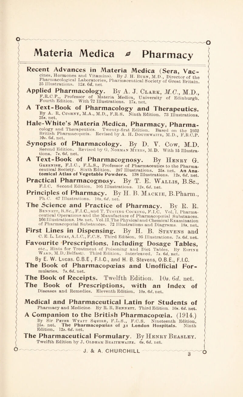 Materia Medica * Pharmacy Recent Advances in Materia Medica (Sera, Vac- cines, Hormones and Vitamins). By J. H. Burn, M.D., Director of the Bharmacolog-ica] Laboratories, Pharmaceutical Society of Great Britain. 25 Illustrations. 125. 6rf. net. Applied Pharmacology. By A. J. Clark, M.C., M.D., P.R.C P., Professor of Materia Medica, University of Edinburgh Fourth Edition. With 72 Illustrations. 17s. net. A Text-Book of Pharmacology and Therapeutics. By A. R. Cpshny, M.A., M.D., F.R.S. Ninth Edition. 73 Illustrations. 25s. net. Hale-White’s Materia Medica, Pharmacy, Pharma¬ cology and Therapeutics. Twenty-first Edition. Based on the 1932 British Pharmacopoeia. Revised by A. H. Douthwaite, M.D FRCP 10s. Grf. net. ’ ’ ‘ Synopsis of Pharmacology. By D. V. Cow, M.D. Second Edition. Revised by G. Norman Myers, M.D. With 15 Illustra¬ tions. 7s. 6d. net. A Text-Book of Pharmacognosy. By Henry Gr. Greenish, F.I.C., F.L.S., Professor of Pharmaceutics to the Pharma¬ ceutical Society. Sixth Edition. 297 Illustrations. 25s.net. An Ana¬ tomical Atlas of Vegetable Powders. 138 Illustrations. 12s. 6d. net. Practical Pharmacognosy. By T. E. Wallis, B Sc., F.I.C. Second Edition. 105 Illustrations. 12s. 6d. net. Principles of Pharmacy. By H. B. Mackie, B.Pharm., Ph.C. 67 Illustrations. 10s.6rf.net. The Science and Practice of Pharmacy. By B. R. Bennett, B.Sc., F.I.C., and T. Tusiing Cocking, F.I.C. Vol. I, Pharma¬ ceutical Operations and the Manufacture of Pharmacopoeia! Substances. 166 Illustrations. 18s. net. Vol.II,The Physical and Chemical Examination of Pharmacopoeial Substances. 72 Illustrations and Diagrams. 18s. net. First Lines in Dispensing. By H. B. Stevens and C. E. L. Lucas, A.I.C., F.C.S. Third Edition. 95 Illustrations. 7s.6rf.net. Favourite Prescriptions, Including Dosage Tables, etc., Hints for Treatment of Poisoning and Diet Tables. By Espine Ward, M.DrfBelfast). Third Edition. Interleaved. 7s. 6rf. net. By E. W. Lucas, C.B.E , F.I.C., and H. B. Stevens, O.B.E., F.I.C. The Book of Pharmacopoeias and Unofficial For¬ mularies. 7s. 6rf. net. The Book of Receipts. Twelfth Edition. 10s. 6d. net. The Book of Prescriptions, with an Index of Diseases and Remedies. Eleventh Edition. 10s.6rf.net. Medical and Pharmaceutical Latin for Students of Pharmacy and Medicine. By R. R. Bennett. Third Edition. 10s. 6rf. net. A Companion to the British Pharmacopoeia. (1914.) By Sir Peter Wyatt Squire, F.L.S., F.C.S. Nineteenth Edition. 25s. net. The Pharmacopoeias of 31 London Hospitals. Ninth Edition. 12s. 6rf. net. The Pharmaceutical Formulary. By Henry Beasley. Twelfth Edition by J. Oldham Braithwaite. 6s. 6rf. net.