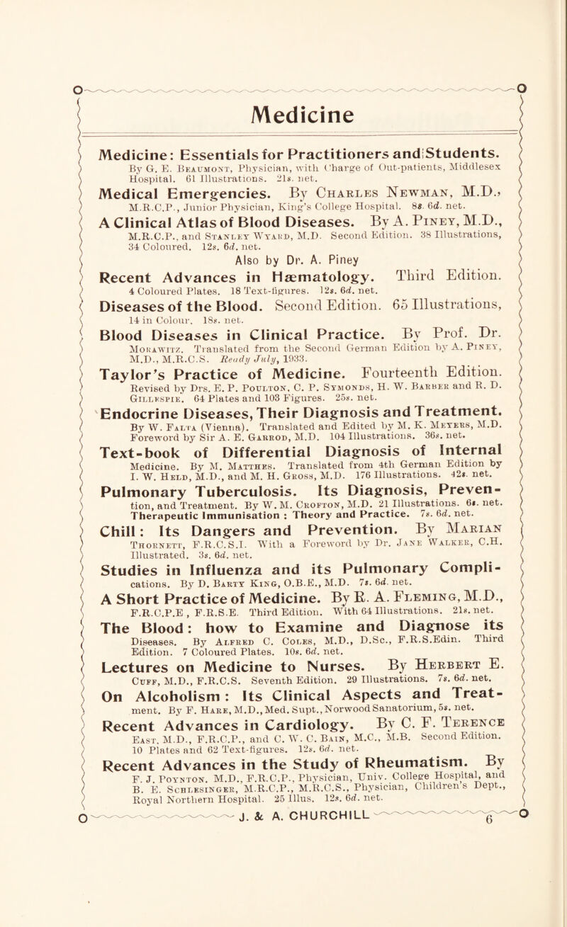 Medicine Medicine: Essentials for Practitioners andiStudents. B37 G. E. Beaumont, Physician, with Charge of Out-patients, Middlesex Hospital. 61 Illustrations. 21s. net. Medical Emergencies. By Charles Newman, M.D.> M.R.C.P., Junior Physician, King’s College Hospital. 88 Qd. net. A Clinical Atlas of Blood Diseases. By A. Piney, M.D., M.R.C.P.. and Stanley Wyard, M.D. Second Edition. 38 Illustrations, 34 Coloured. 12s. 6rf. net. Also by Dr. A. Piney Advances in haematology. Third Edition. Recent Advances in 4 Coloured Plates. 18 Text-figures. 12s.6rf.net. Diseases of the Blood. Second Edition. 65 Illustrations, 14 in Colour. 18s. net. Blood Diseases in Clinical Practice. By Prof. Dr. Morawitz. Translated from the Second German Edition by A. Piney, M.D., M.R.C.S. Ready July, 1933. Taylor's Practice of Medicine. Fourteenth Edition. Revised by Drs. E. P. Poulton, C. P. Symonds, H. W. Barber and R. D. Gillespie. 64 Plates and 103 Figures. 25s. net. Endocrine Diseases, Their Diagnosis and Treatment. By W. Fali’a (Vienna). Translated and Edited by M. K. Meyers, M.D. Foreword by Sir A. E. Garrod, M.D. 104 Illustrations. 36s. net. Text-book of Differential Diagnosis of Internal Medicine. By M. Matthes. Translated from 4th German Edition by I. W. Held, M.D., and M. H. Gross, M.D. 176 Illustrations. I2s.net. Pulmonary Tuberculosis. Its Diagnosis, Preven¬ tion, and Treatment. By W. M. Crofton, M.D. 21 Illustrations. 6*. net. Therapeutic Immunisation : Theory and Practice. 7s. 6rf. net. Chill: Its Dangers and Prevention. By Marian Thornett, F.R.C.S.I. With a Foreword by Dr. Jane Walker, C.H. Illustrated. 3s. 6rf. net. Studies in Influenza and its Pulmonary Compli¬ cations. By D. Barty King, O.B.E., M.D. 7s.6rf.net. A Short Practice of Medicine. By R. A. Fleming, M.D., F.R.C.P.E , F.R.S.E. Third Edition. With 64 Illustrations. 21s.net. The Blood: how to Examine and Diagnose its Diseases. By Alfred C. Coles, M.D., D.Sc., F.R.S.Edin. Third Edition. 7 Coloured Plates. 10s. 6rf. net. Lectures on Medicine to Nurses. By Herbert E. Cuff, M.D., F.R.C.S. Seventh Edition. 29 Illustrations. 7s. 6rf. net. On Alcoholism : Its Clinical Aspects and Treat¬ ment. By F. Hare, M.D., Med. Supt., Norwood Sanatorium, 5s. net. Recent Advances in Cardiology. By C. F. Terence East. M.D., F.R.C.P., and C. W. C. Bain, M.C., M.B. Second Edition. 10 Piates and 62 Text-figures. 12s. 6rf. net. Recent Advances in the Study of Rheumatism. By F. J. Poynton. M.D., F.R.C.P., Physician, Univ. College Hospital, and B. E. Schlesinger, M.R.C.P., M.R.C.S., Physician, Childrens Dept., Royal Northern Hospital. 25 Illus. 12s. 6rf. net.