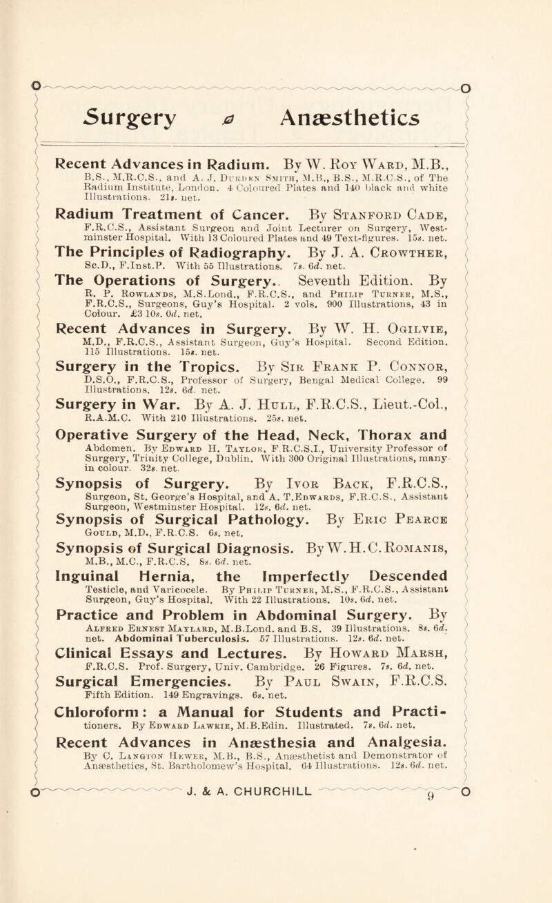 Recent Advances in Radium. By W. Roy Ward, M B., B.S., M.R.C.S., and A. J. Durden Smith, M.B., B.S., M.R.C.S., of The Radium Institute, London. 4 Coloured Plates and 140 black and white Illustrations. 21». net. Radium Treatment of Cancer. By Stanford Cade, F.R.C.S., Assistant Surgeon and Joint Lecturer on Surgery, West¬ minster Hospital. With 13 Coloured Plates and 49 Text-figures. 15s. net. The Principles of Radiography. By J. A. Crowther, Sc.D., F.Inst.P. With 55 Illustrations. 7s. Gd. net. The Operations of Surgery.. Seventh Edition. By R. P. Rowlands, M.S.Lond., F.R.C.S., and Philip Turner, M.S., F.R.C.S., Surgeons, Guy’s Hospital. 2 vols. 900 Illustrations, 43 in Colour. £3 10*. Off. net. Recent Advances in Surgery. By W. H. Ogilvie, M.D., F.R.C.S., Assistant Surgeon, Guy’s Hospital. Second Edition. 115 Illustrations. 15*. net. Surgery in the Tropics. By Sir Frank P. Connor, D.S.O., F.R.C.S., Professor of Surgery, Bengal Medical College. 99 Illustrations. 12*. 6d. net. Surgery in War. By A. J. Hull, F.R.C.S., Lieut.-Col., R.A.M.C. With 210 Illustrations. 25*. net. Operative Surgery of the Head, Neck, Thorax and Abdomen. By Edward H. Taylor, F.R.C.S.I., University Professor of Surgery, Trinity College, Dublin. With 300 Original Illustrations, many. ) in colour. 32*. net. Synopsis of Surgery. By Ivor Back, F.R.C.S., Surgeon, St. George’s Hospital, and A. T.Edwards, F.R.C.S., Assistant ) Surgeon, Westminster Hospital. 12*. 6d. net. Synopsis of Surgical Pathology. By Eric Pearce Gould, M.D., F.R.C.S. 6s.net. Synopsis of Surgical Diagnosis. ByW.H.C.Romanis, M.B., M.C., F.R.C.S. 8s.6rf.net. ( Inguinal Hernia, the Imperfectly Descended Testicle, and Varicocele. By Phirip Turner, M.S., F.R.C.S., Assistant Surgeon, Guy’s Hospital. With 22 Illustrations. 10*. 6d. net. Practice and Problem in Abdominal Surgery. By Alfred Ernest Maylard, M.B.Lond. and B.S. 39 Illustrations. 8*. 6d. net. Abdominal Tuberculosis. 57 Illustrations. 12*. Gd. net. Clinical Essays and Lectures. By Howard Marsh, F.R.C.S. Prof. Surgery, Univ. Cambridge. 26 Figures. 7*. 6d. net. Surgical Emergencies. By Paul Swain, F.R.C.S. Fifth Edition. 149 Engravings. 6*. net. Chloroform: a Manual for Students and Practi¬ tioners. By Edward Lawrie, M.B.Edin. Illustrated. 7*. 6d. net. / Recent Advances in Anaesthesia and Analgesia. By C. Lanoton Hewer, M.B., B.S., Anaesthetist and Demonstrator of ) Anaesthetics, St. Bartholomew’s Hospital. 64 Illustrations. 12*. 6d. net. ) 9