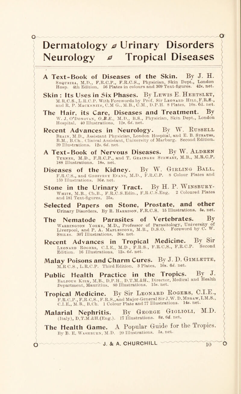 Dermatology a Urinary Disorders Neurology 0 Tropical Diseases A Text-Book of Diseases of the Skin. By J. H. Sequeira, M.D., F.R.C.P., F.R.C.S., Physician, Skin Dept., London Hosp. 4tli Edition. 56 Plates in colours and 309 Text-figures. 42s. net. Skin : Its Uses in Six Phases. By Lewis E. Hertslet, M.R.C.S., L.R.C.P. With Forewords by Prof. Sir Leonard Hill,F.R.S., and R. P. Mackenzie, C.M G., M.B., C.M., D.P.H. 8 Plates. 10s. 6d. net. The Hair, its Care, Diseases and Treatment. By W. J. O’Donoyan, O.B.E., M.D., B.S., Physician, Skin Dept., London Hospital. 40 Illustrations. 12s. 6rf. net. Recent Advances in Neurology. By W. Russell Brain, M.D., Assistant Physician, London Hospital, and E. B. Strauss, B. M., B.Ch.. Clinical Assistant, University of Marburg. Second Edition. 39 Illustrations. 12s. 6rf. net. A Text-Book of Nervous Diseases. By W. Aldren Turner, M.D., F.R.C.P., and T. Grainger Stewart, M.B., M.R.C.P. 188 Illustrations. 18s. net. Diseases of the Kidney. By W. Girling Ball, F.R.C.S., and Geoffrey Evans, M.D., F.R.C.P. 8 Colour Plates and 159 Illustrations. 36s. net. Stone in the Urinary Tract. By H. P. TV insbury- White, M.B., Ch.B., F.R.C.S.Edin., F.R.C.S.Eng. 2 Coloured Plates and 181 Text-figures. 25s. Selected Papers on Stone, Prostate, and other Urinary Disorders. By R. Harrison, F.R.C.S. 15 Illustrations. 6*. net. The Nematode Parasites of Vertebrates. By Warrington Yorke, M.D., Professor of Parasitology, University of Liverpool, and P. A. Maplestone, M.B., D.S.O. Foreword by C. W. Stiles. 307 Illustrations. 30s. net. Recent Advances in Tropical Medicine. By Sir Leonard Rogers, C.I.E., M.D., F.R.S., F.R.C.S., F.R.C.P. Second Edition. 16 Illustrations. 12$. 6d. net. Malay Poisons and Charm Cures. By J. D. Gimlette, M.R C.S., L.R.C.P. Third Edition. 3 Plates. 10s.6rf.net. Public Health Practice in the Tropics. By J. Balfour Kirk, M.B., D.P.H., D.T.M.&H., Director, Medical and Health Department, Mauritius. 80 Illustrations. 15s. net. Tropical Medicine. By Sir Leonard Rogers, CT.E., F.R.C.P., F.R.C.S., F.R.S.,and Major-General Sir J.W. D.Megaw,I.M.S., C. I.E., M. B., B.Ch. 1 Colour Plate and 77 Illustrations. 14s. net. Malarial Nephritis. By George Giglioli, M.D. (Italy), D.T.M.&H.(Eng.). 17 Illustrations. 8s.6rf.net. The Health Game. A Popular Guide for the Tropics. By B. E. Washburn, M.D, 20 Illustrations. 5s. net.