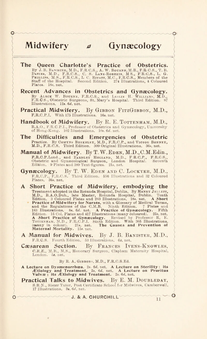 ( Midwifery a Gynaecology The Queen Charlotte’s Practice of Obstetrics. By J. B. Banister, M.D., F.R.C.S., A. W. Bourne, M.B., F.R.C.S., T. B. Davies, M.D., F.R.C.S., C, S. Lane-Roberts, MS., F.R.C.S., L. G. Phillips, M.S., F.R.C.S., L C. Rivktt, M.C., F.R.C.S., Members of the Staff of the Hospital. Second Edition. 274 Illustrations, 4 Coloured Plates. 18s. net. Recent Advances in Obstetrics and Gynaecology. By Aleck W. Bourne, F.R.C.S., and Leslie H. Williams, M.D., F.R.C S., Obstetric Surgeons, St. Mary’s Hospital. Third Edition. 87 Illustrations. 12s. 6d. net. Practical Midwifery. By Gibbon FitzGibbon, M.D., F.R.C.P.I. With 175 Illustrations. 16s. net. Handbook of Midwifery. Bv R. E. Tottenham, M.D., B. A.O., F.R.C.P.I., Professor of Obstetrics and Gynaecology, University of Hong-Kong. 102 Illustrations. 10s. 6d. net. The Difficulties and Emergencies of Obstetric Practice. By Comyns Berkeley, M.D., F.R.C.P., and Victor Bonney, M.D., F.R.C.S. Third Edition. 309 Original Illustrations. 36s. net. Manual of Midwifery. By T. W.Eden, M.D.,C.M.Edin., F.R.C.P.Lond., and Eardley Holland, M.D., F.R.C.P., F.R.C.S., Obstetric and Gynaecological Surgeon, London Hospital. Seventh Edition. 9 Plates and 389 Text-figures. 21s. net. Gynaecology. By T. W. Eden and C. Lockyer, M.D., F.R.C.P., F.R.C.S. Third Edition. 556 Illustrations and 32 Coloured Plates. 36s. net. A Short Practice of Midwifery, embodying the Treatment adopted in the Rotunda Hospital, Dublin. By Henry Jellktt, M.D., B.A.O.Dub., late Master, Rotunda Hospital, Dublin. Tenth Edition. 3 Coloured Plates and 283 Illustrations. 18s. net. A Short Practice of Midwifery for Nurses, with a Glossary of Medical Terms, and the Regulations of the C.M.B. Ninth Edition. 7 Plates and 183 Illustrations. 8s. 6d. net. A Practice of Gynaecology. Fifth Edition. 15 Col. Plates and 417 Illustrations (many coloured). 25s. net. A Short Practice of Gynaecology. Revised by Professor R. E. Tottenham, M.D., F.R.C.P.I. Sixth Edition. With 365 Illustrations, (many in colour). 21s. net. The Causes and Prevention of Maternal Mortality. 15s. net. A Manual for Midwives. By J. B. Banister, M.D., F.R.C.S. Fourth Edition. 53 Illustrations. 6s. net. Caesarean Section. By Frances Ivens-Knowles, C. B.E., M.B., M.S., Honorary Surgeon, Clapham Maternity Hospital, London. M.S. 5s. net. By R. A. Gibbons, M.D., F.R.C.S.Ed. A Lecture on Dysmenorrhcea. 2s. 6d. net. A Lecture on Sterility : its /Etiology and Treatment. 2s. 6d. net. A Lecture on Pruritus Vulvas : its /Etiology and Treatment. 2s. 6d. net. Practical Talks to Midwives. By E. M. Doubleday, S.R.N., Sister Tutor, Post Certificate School for Midwives, Camberwell. 17 Illustrations. 3s. 6(7. net. ) J. & A. CHURCHILL