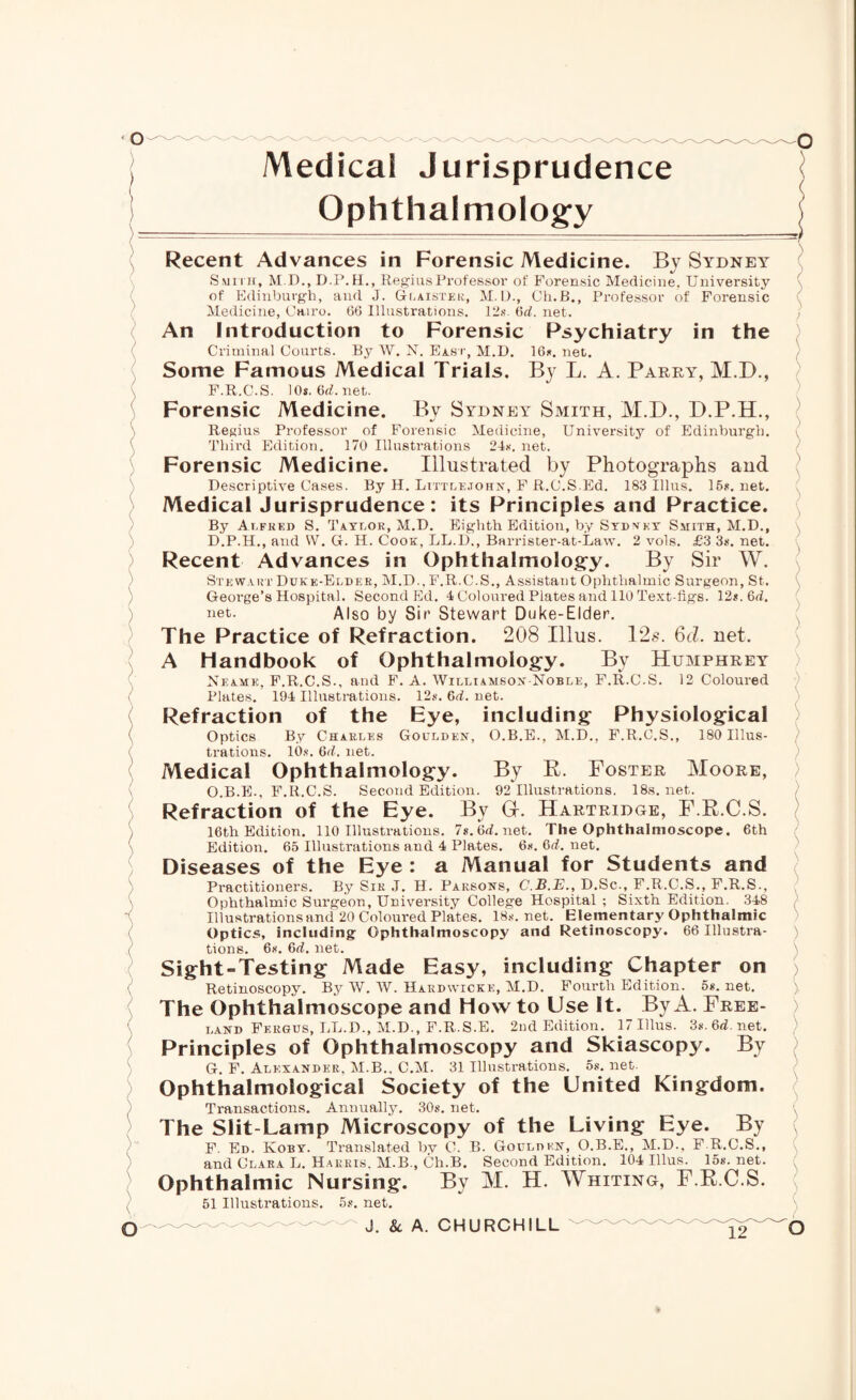 Medical Jurisprudence Ophthalmology Recent Advances in Forensic Medicine. By Sydney Smith, M.D.,D.P.H., Regius Professor of Forensic Medicine. University of Edinburgh, and J. Glaistek, M. D., Ch.B., Professor of Forensic Medicine, Cairo. 66 Illustrations. 12s. 6d. net. An Introduction to Forensic Psychiatry in the Criminal Courts. By W. N. East, M.D. 16s. net. Some Famous Medical Trials. By L. A. Parry, M.D., F.R.C.S. 10s.6ff.net. Forensic Medicine. By Sydney Smith, M.D., D.P.H., Regius Professor of Forensic Medicine, University of Edinburgh. Third Edition. 170 Illustrations 24s. net. Forensic Medicine. Illustrated by Photographs and Descriptive Cases. By H. Littlejohn, F R.C.S.Ed. 183 Illus. 15*. net. Medical Jurisprudence: its Principles and Practice. By Alfred S. Taylor, M.D. Eighth Edition, by Sydney Smith, M.D., D.P.H., and W. G. H. Cook, LL.D., Barrister-at-Law. 2 vols. £3 3s. net. Recent Advances in Ophthalmology. By Sir W. Stewart Duke-Elder, M.D., F.R.C.S., Assistant Ophthalmic Surgeon, St. George’s Hospital. Second Ed. 4 Coloured Plates and 110 Text-figs. 12s. 6fZ. net. Also by Sir Stewart Duke-Elder. The Practice of Refraction. 208 Illus. 12s. 6cl. net. A Handbook of Ophthalmology. By Humphrey Neame, F.R.C.S., and F. A. Williamson-Noble, F.R.C.S. 12 Coloured Plates. 194 Illustrations. 12s. 6d. net. Refraction of the Eye, including Physiological Optics By Charles Goulden, trations. 10s. 6d. net. O.B.E., M.D., F.R.C.S., 180 Illus- Medical Ophthalmology. By R. Foster Moore, O.B.E., F.R.C.S. Second Edition. 92 Illustrations. 18s.net. Refraction of the Eye. By G-. Hartridge, F.R.C.S. 16th Edition. 110 Illustrations. 7s.6fZ.net. The Ophthalmoscope. 6th Edition. 65 Illustrations and 4 Plates. 6s. 6d. net. Diseases of the Eye : a Manual for Students and Practitioners. By Sir J. H. Parsons, C.B.E., D.Sc., F.R.C.S., F.R.S., Ophthalmic Surgeon, University College Hospital ; Sixth Edition. 348 Illustrations and 20 Coloured Plates. 18s. net. Elementary Ophthalmic Optics, including Ophthalmoscopy and Retinoscopy. 66 Illustra¬ tions. 6s. 6fZ, net. Sight-Testing Made Easy, including Chapter on Retinoscopy. By W. W. Hardwicke, M.D. Fourth Edition. 5s. net. The Ophthalmoscope and How to Use It. By A. Free¬ land Fergus, LL.D., M.D., F.R.S.E. 2nd Edition. 17 Illus. 3s. 6d. net. Principles of Ophthalmoscopy and Skiascopju By G. F. Alexander, M.B.. C.M. 31 Illustrations. 5s. net. Ophthalmoiogical Society of the United Kingdom. Transactions. Annually. 30s. net. The Slit-Lamp Microscopy of the Living Eye. By F. Ed. Koby. Translated by C. B. Goulden, O.B.E., M.D., F.R.C.S., and Clara L. Harris. M.B., Ch.B. Second Edition. 104 Illus. 15s.net. Ophthalmic Nursing. By M. H. Whiting, F.R.C.S. 51 Illustrations. 5s. net.