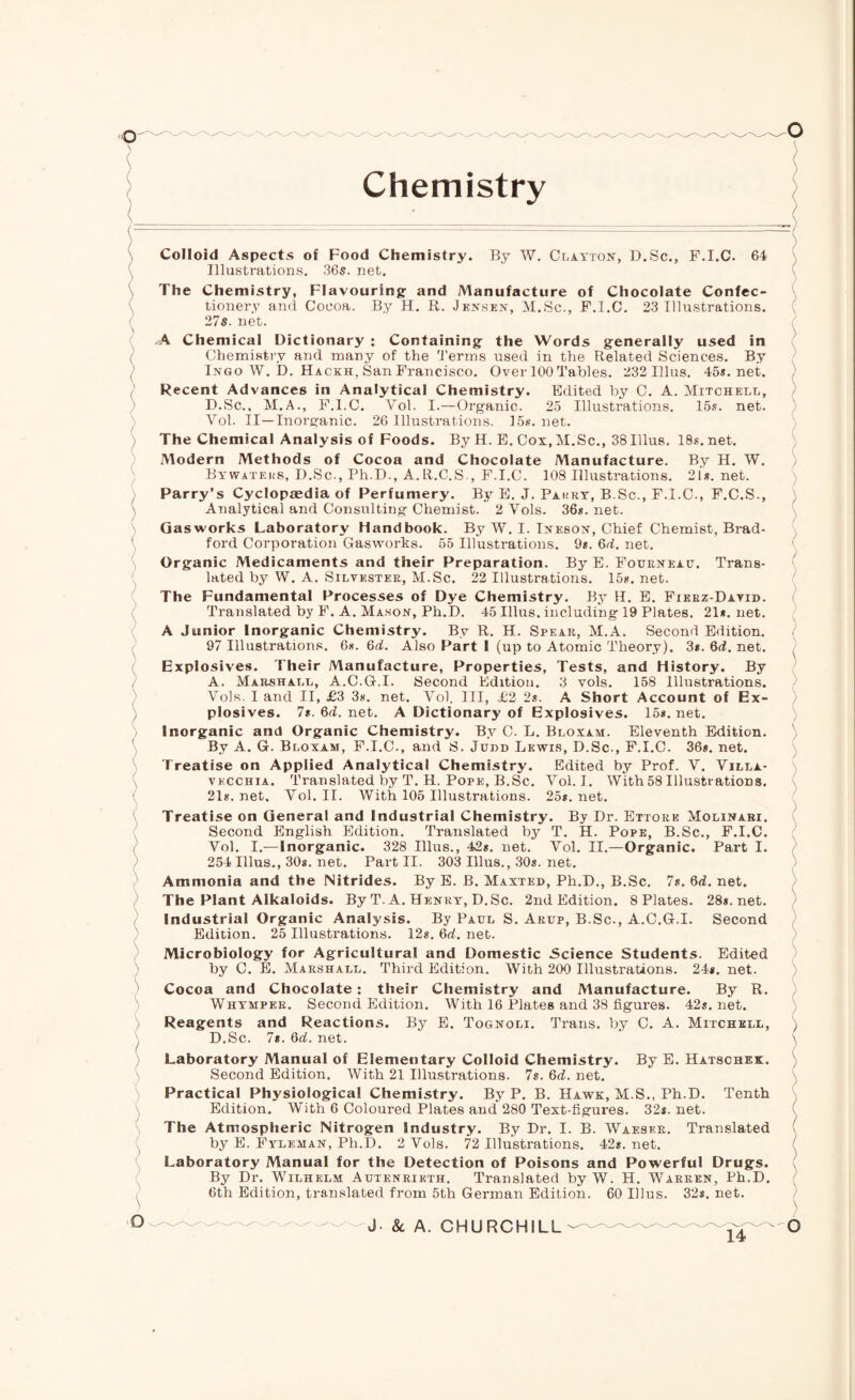 Q Chemistry ) Q Colloid Aspects of Food Chemistry. By W. Clayton, D.Sc., F.I.C. 64 Illustrations. 36s. net. The Chemistry, Flavouring; and Manufacture of Chocolate Confec¬ tionery and Coeoa. By H. R. Jensen, M.Sc., F.I.C. 23 Illustrations. 27s. net. A Chemical Dictionary : Containing; the Words generally used in Chemistry and many of the Terms used in the Related Sciences. By Ingo W. D. Hackh, San Francisco. Over 100 Tables. 232 Ulus. 45*. net. Recent Advances in Analytical Chemistry. Edited by C. A. Mitchell, D.Sc., M.A., F.I.C. Vol. I.—Organic. 25 Illustrations. 15s. net. Vol. II—Inorganic. 26 Illustrations. 15s.net. The Chemical Analysis of Foods. By H. E. Cox, M.Sc., 38Illus. 18s. net. Modern Methods of Cocoa and Chocolate Manufacture. By H. W. Bywatkks, D.Sc., Ph.D., A.R.C.S., F.I.C. 108 Illustrations. 21s. net. Parry’s Cyclopaedia of Perfumery. By E. J. Pakry, B.Sc., F.I.C., F.C.S., Analytical and Consulting Chemist. 2 Vols. 36s. net. Gasworks Laboratory Handbook. By W. I. Ineson, Chief Chemist, Brad¬ ford Corporation Gasworks. 55 Illustrations. 9s. 6d. net. Organic Medicaments and their Preparation. By E. Fourneau. Trans¬ lated by W. A. Silvester, M.Sc. 22 Illustrations. 15s. net. The Fundamental Processes of Dye Chemistry. By H. E. Fierz-Dayid. Translated by F. A. Mason, Ph.D. 45 Illus. including 19 Plates. 21*. net. A Junior Inorganic Chemistry. By R. H. Spear, M.A. Second Edition. 97 Illustrations. 6s. 6d. Also Part I (up to Atomic Theory). 3*. 6d. net. Explosives. Their Manufacture, Properties, Tests, and History. By A. Marshall, A.C.G.I. Second Edition. 3 vols. 158 Illustrations. Vols. I and II, £3 3s. net. Vol. Ill, £2 2s. A Short Account of Ex¬ plosives. 7*. 6d. net. A Dictionary of Explosives. 15*. net. Inorganic and Organic Chemistry. By C. L. Bloxam. Eleventh Edition. By A. G. Bloxam, F.I.C., and S. Judd Lewis, D.Sc., F.I.C. 36*. net. Treatise on Applied Analytical Chemistry. Edited by Prof. V. Villa- vkcchia. Translated by T. H. Pope, B.Sc. Vol. I. With 58 Illustrations. 21*. net. Vol. II. With 106 Illustrations. 25*. net. Treatise on General and Industrial Chemistry. By Dr. Ettore Molinari. Second English Edition. Translated by T. H. Pope, B.Sc., F.I.C. Vol. I.—Inorganic. 328 Illus., 42*. net. Vol. II.—Organic. Part I. 254 Illus., 30s. net. Part II. 303 Illus., 30*. net. Ammonia and the Nitrides. By E. B. Maxted, Ph.D., B.Sc. 7*. 6d. net. The Plant Alkaloids. By T. A. Henry, D.Sc. 2nd Edition. 8 Plates. 28*. net. Industrial Organic Analysis. By Paul S. Arup, B.Sc., A.C.G.I. Second Edition. 25 Illustrations. 12*. 6d. net. Microbiology for Agricultural and Domestic Science Students. Edited by C. E. Marshall. Third Edition. With 200 Illustrations. 24*. net. Cocoa and Chocolate : their Chemistry and Manufacture. By R. Whimper. Second Edition. With 16 Plates and 38 figures. 42s.net. Reagents and Reactions. By E. Tognoli. Trans, by C. A. Mitchell, D.Sc. 7s. 6d. net. Laboratory Manual of Elementary Colloid Chemistry. By E. Hatschek. Second Edition. With 21 Illustrations. 7s. 6d. net. Practical Physiological Chemistry. By P. B. Hawk, M.S., Ph.D. Tenth Edition. With 6 Coloured Plates and 280 Text-figures. 32*. net. The Atmospheric Nitrogen Industry. By Dr. I. B. Waeser. Translated by E. Fyleman, Ph.D. 2 Vols. 72 Illustrations. 42*. net. Laboratory Manual for the Detection of Poisons and Powerful Drugs. By Dr. Wilhelm Autenrikth. Translated by W. H. Warren, Ph.D. 6th Edition, translated from 5th German Edition. 60 Illus. 32*. net.