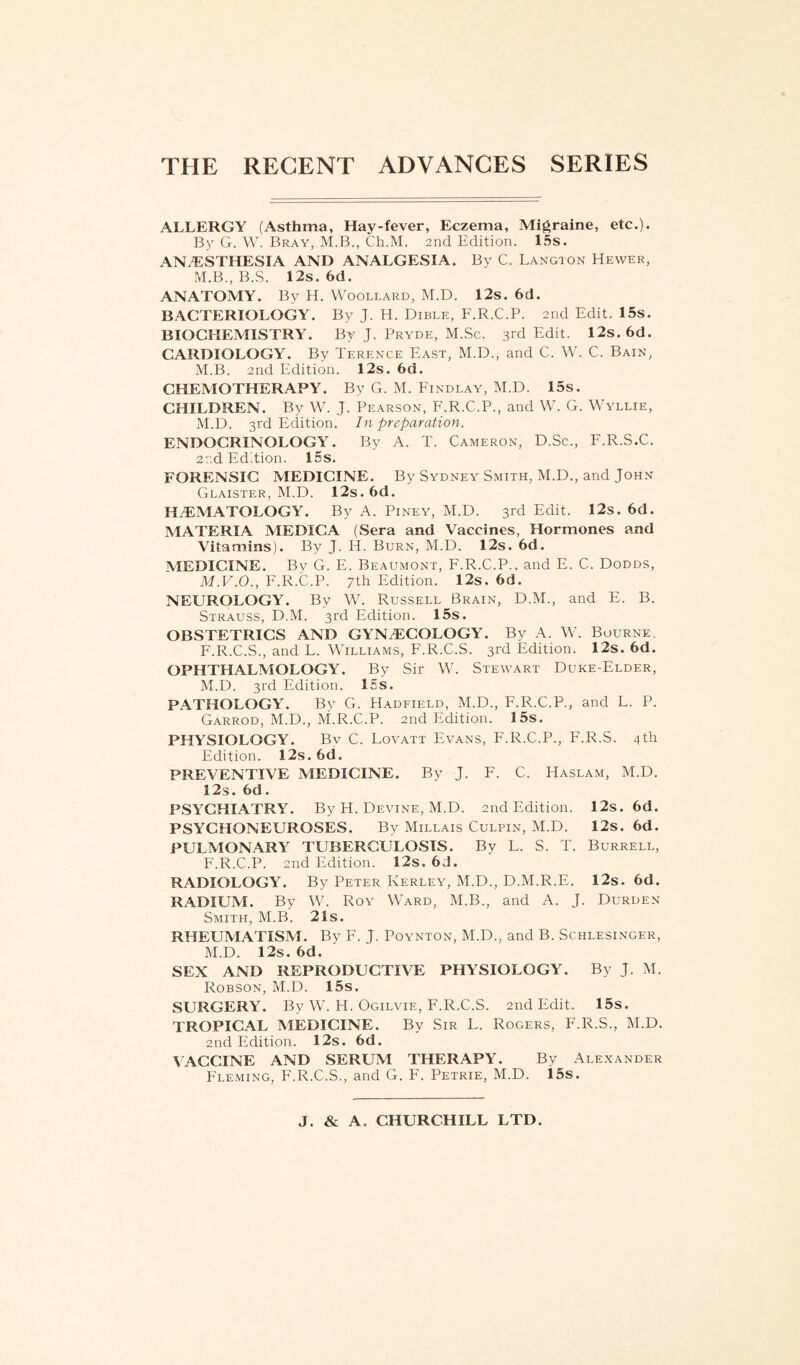 ALLERGY (Asthma, Hay-fever, Eczema, Migraine, etc.). By G. W. Bray, M.B., Ch.M. 2nd Edition. 15s. ANAESTHESIA AND ANALGESIA. By C. Langton Hewer, M.B., B.S. 12s. 6d. ANATOMY. By H. Woollard, M.D. 12s. 6d. BACTERIOLOGY. By J. H. Dible, F.R.C.P. 2nd Edit. 15s. BIOCHEMISTRY. By J. Pryde, M.Sc. 3rd Edit. 12s. 6d. CARDIOLOGY. By Terence East, M.D., and C. W. C. Bain, M.B. 2nd Edition. 12s. 6d. CHEMOTHERAPY. By G. M. Findlay, M.D. 15s. CHILDREN. By W. J. Pearson, F.R.C.P., and W. G. Wyllie, M.D. 3rd Edition. In preparation. ENDOCRINOLOGY. By A. T. Cameron, D.Sc., F.R.S.C. 2nd Edition. 15s. FORENSIC MEDICINE. By Sydney Smith, M.D., and John Glaister, M.D. 12s. 6d. H/EMATOLOGY. By A. Piney, M.D. 3rd Edit. 12s. 6d. MATERIA MEDICA (Sera and Vaccines, Hormones and Vitamins). By J. H. Burn, M.D. 12s. 6d. MEDICINE. By G. E. Beaumont, F.R.C.P., and E. C. Dodds, M.V.O., F.R.C.P. 7th Edition. 12s. 6d. NEUROLOGY. By W. Russell Brain, D.M., and E. B. Strauss, D.M. 3rd Edition. 15s. OBSTETRICS AND GYNAECOLOGY. By A. W. Bourne F.R.C.S., and L. Williams, F.R.C.S. 3rd Edition. 12s. 6d. OPHTHALMOLOGY. By Sir W. Stewart Duke-Elder, M.D. 3rd Edition. 15s. PATHOLOGY. By G. Hadfield, M.D., F.R.C.P., and L. P. Garrod, M.D., M.R.C.P. 2nd Edition. 15s. PHYSIOLOGY. Bv C. Lovatt Evans, F.R.C.P., F.R.S. 4th Edition. 12s. 6d. PREVENTIVE MEDICINE. By J. F. C. Haslam, M.D. 12s. 6d. PSYCHIATRY. By H. Devine, M.D. 2nd Edition. 12s. 6d. PSYCHONEUROSES. By Millais Culpin, M.D. 12s. 6d. PULMONARY TUBERCULOSIS. By L. S. T. Burrell, F.R.C.P. 2nd Edition. 12s. 6d. RADIOLOGY. By Peter Kerley, M.D., D.M.R.E. 12s. 6d. RADIUM. By W. Roy Ward, M.B., and A. J. Durden Smith, M.B. 21s. RHEUMATISM. By F. J. Poynton, M.D., and B. Schlesinger, M.D. 12s. 6d. SEX AND REPRODUCTIVE PHYSIOLOGY. By J. M. Robson, M.D. 15s. SURGERY. By W. H. Ogilvie, F.R.C.S. 2nd Edit. 15s. TROPICAL MEDICINE. By Sir L. Rogers, F.R.S., M.D. 2nd Edition. 12s. 6d. VACCINE AND SERUM THERAPY. By Alexander Fleming, F.R.C.S., and G. F. Petrie, M.D. 15s. J. & A. CHURCHILL LTD.