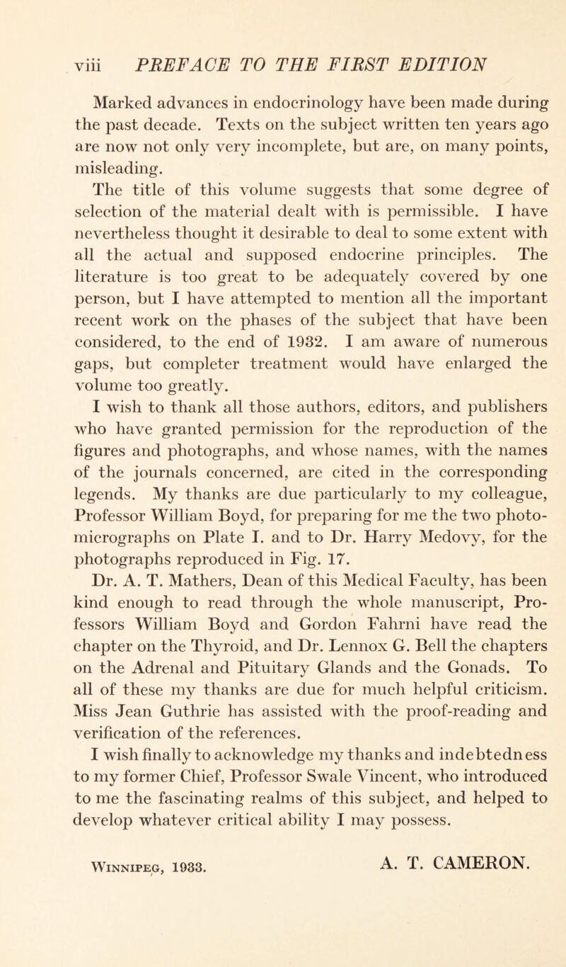 Marked advances in endocrinology have been made during the past decade. Texts on the subject written ten years ago are now not only very incomplete, but are, on many points, misleading. The title of this volume suggests that some degree of selection of the material dealt with is permissible. I have nevertheless thought it desirable to deal to some extent with all the actual and supposed endocrine principles. The literature is too great to be adequately covered by one person, but I have attempted to mention all the important recent work on the phases of the subject that have been considered, to the end of 1932. I am aware of numerous gaps, but completer treatment would have enlarged the volume too greatly. I wish to thank all those authors, editors, and publishers who have granted permission for the reproduction of the figures and photographs, and whose names, with the names of the journals concerned, are cited in the corresponding legends. My thanks are due particularly to my colleague, Professor William Boyd, for preparing for me the two photo¬ micrographs on Plate I. and to Dr. Harry Medovy, for the photographs reproduced in Fig. 17. Dr. A. T. Mathers, Dean of this Medical Faculty, has been kind enough to read through the whole manuscript, Pro¬ fessors William Boyd and Gordon Fahrni have read the chapter on the Thyroid, and Dr. Lennox G. Bell the chapters on the Adrenal and Pituitary Glands and the Gonads. To all of these my thanks are due for much helpful criticism. Miss Jean Guthrie has assisted with the proof-reading and verification of the references. I wish finally to acknowledge my thanks and indebtedness to my former Chief, Professor Swale Vincent, who introduced to me the fascinating realms of this subject, and helped to develop whatever critical ability I may possess. Winnipeg, 1933. A. T. CAMERON.
