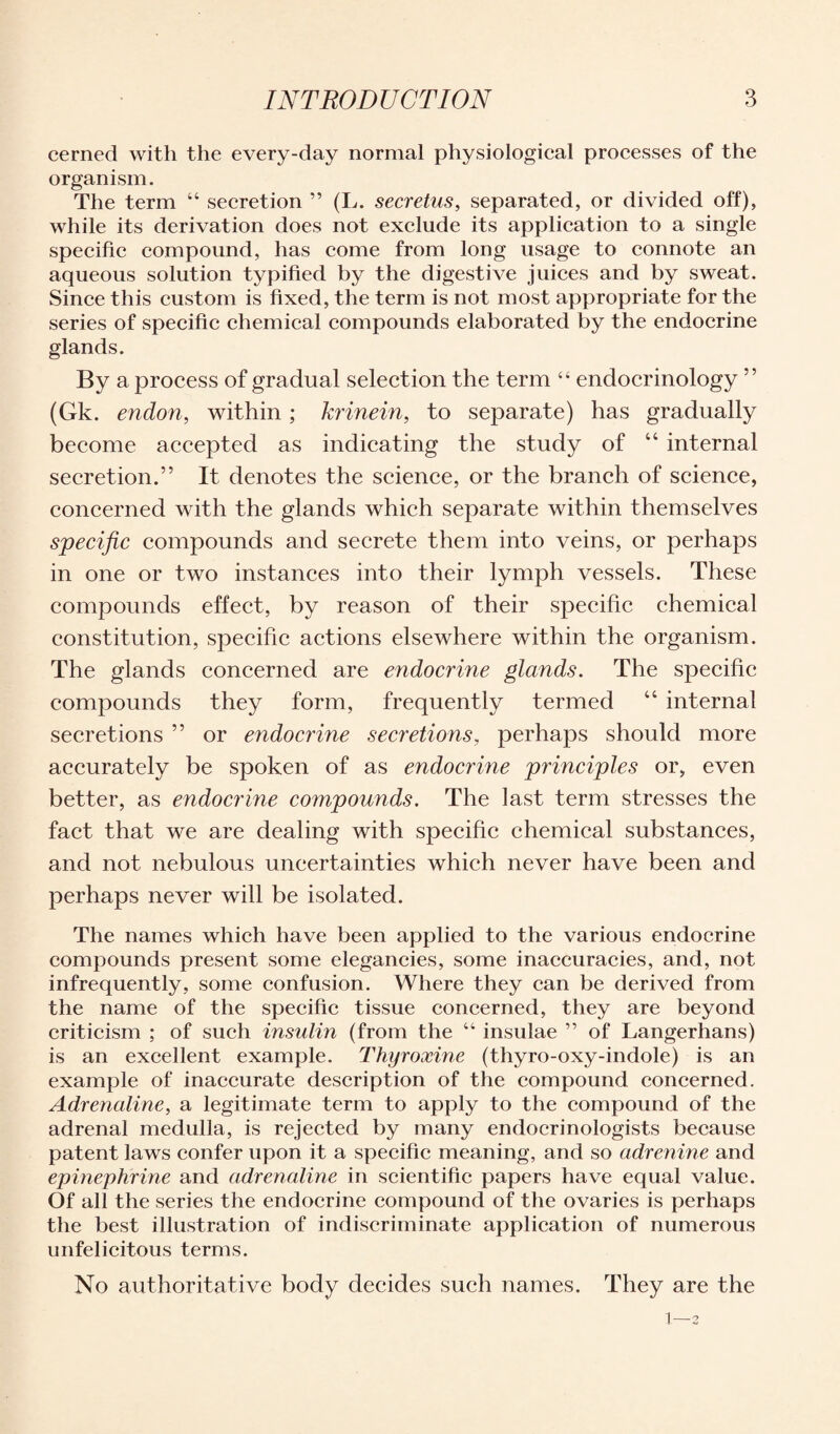 cerned with the every-day normal physiological processes of the organism. The term “ secretion ” (L. secretus, separated, or divided off), while its derivation does not exclude its application to a single specific compound, has come from long usage to connote an aqueous solution typified by the digestive juices and by sweat. Since this custom is fixed, the term is not most appropriate for the series of specific chemical compounds elaborated by the endocrine glands. By a process of gradual selection the term “ endocrinology ” (Gk. endon, within ; krinein, to separate) has gradually become accepted as indicating the study of “ internal secretion.” It denotes the science, or the branch of science, concerned with the glands which separate within themselves specific compounds and secrete them into veins, or perhaps in one or two instances into their lymph vessels. These compounds effect, by reason of their specific chemical constitution, specific actions elsewhere within the organism. The glands concerned are endocrine glands. The specific compounds they form, frequently termed “ internal secretions ” or endocrine secretions, perhaps should more accurately be spoken of as endocrine principles or, even better, as endocrine compounds. The last term stresses the fact that we are dealing with specific chemical substances, and not nebulous uncertainties which never have been and perhaps never will be isolated. The names which have been applied to the various endocrine compounds present some elegancies, some inaccuracies, and, not infrequently, some confusion. Where they can be derived from the name of the specific tissue concerned, they are beyond criticism ; of such insulin (from the “ insulae ” of Langerhans) is an excellent example. Thyroxine (thyro-oxy-indole) is an example of inaccurate description of the compound concerned. Adrenaline, a legitimate term to apply to the compound of the adrenal medulla, is rejected by many endocrinologists because patent laws confer upon it a specific meaning, and so adrenine and epinephrine and adrenaline in scientific papers have equal value. Of all the series the endocrine compound of the ovaries is perhaps the best illustration of indiscriminate application of numerous unfelicitous terms. No authoritative body decides such names. They are the 1—3