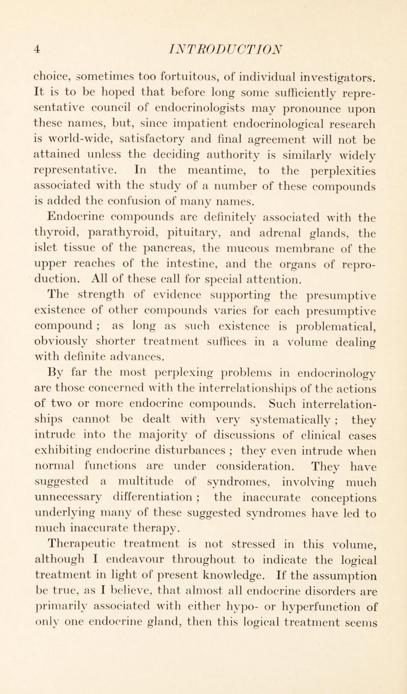 choice, sometimes too fortuitous, of individual investigators. It is to be hoped that before long some sufficiently repre¬ sentative council of endocrinologists may pronounce upon these names, but, since impatient endocrinological research is world-wide, satisfactory and final agreement will not be attained unless the deciding authority is similarly widely representative. In the meantime, to the perplexities associated with the study of a number of these compounds is added the confusion of many names. Endocrine compounds are definitely associated with the thyroid, parathyroid, pituitary, and adrenal glands, the islet tissue of the pancreas, the mucous membrane of the upper reaches of the intestine, and the organs of repro¬ duction. All of these call for special attention. The strength of evidence supporting the presumptive existence of other compounds varies for each presumptive compound ; as long as such existence is problematical, obviously shorter treatment suffices in a volume dealing with definite advances. By far the most perplexing problems in endocrinology are those concerned with the interrelationships of the actions of two or more endocrine compounds. Such interrelation¬ ships cannot be dealt with very systematically; they intrude into the majority of discussions of clinical cases exhibiting endocrine disturbances ; they even intrude when normal functions are under consideration. They have suggested a multitude of syndromes, involving much unnecessary differentiation ; the inaccurate conceptions underlying many of these suggested syndromes have led to much inaccurate therapy. Therapeutic treatment is not stressed in this volume, although I endeavour throughout to indicate the logical treatment in light of present knowledge. If the assumption be true, as I believe, that almost all endocrine disorders are primarily associated with either hypo- or hyperfunction of only one endocrine gland, then this logical treatment seems