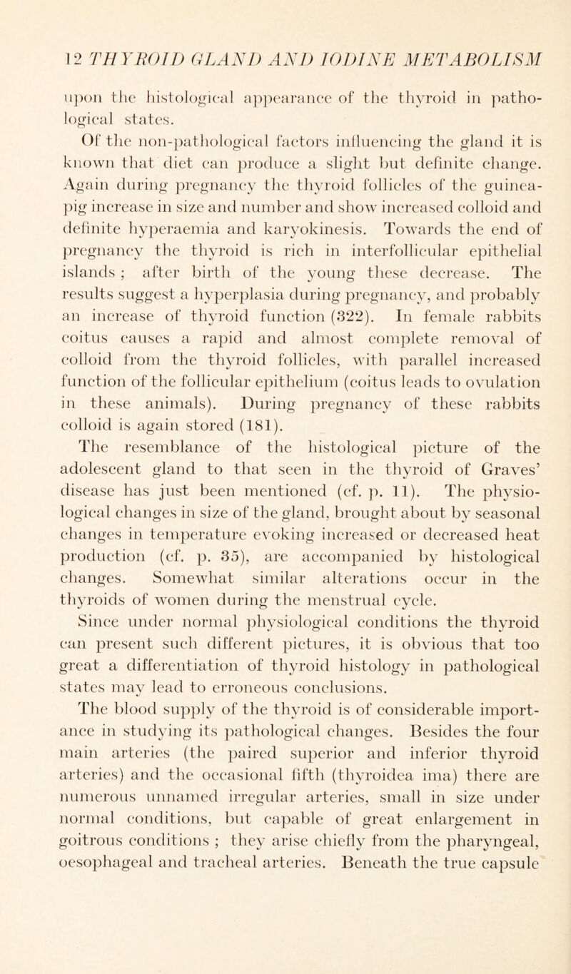 upon the histological appearance of the thyroid in patho¬ logical states. Of the non-pathological factors influencing the gland it is known that diet can produce a slight but definite change. A gain during pregnancy the thyroid follicles of the guinea- pig increase in size and number and show increased colloid and definite hyperaemia and karyokinesis. Towards the end of pregnancy the thyroid is rich in interfollicular epithelial islands ; after birth of the young these decrease. The results suggest a hyperplasia during pregnancy, and probably an increase of thyroid function (322). In female rabbits coitus causes a rapid and almost complete removal of colloid from the thyroid follicles, with parallel increased function of the follicular epithelium (coitus leads to ovulation in these animals). During pregnancy of these rabbits colloid is again stored (181). The resemblance of the histological picture of the adolescent gland to that seen in the thyroid of Graves’ disease has just been mentioned (cf. p. 11). The physio¬ logical changes in size of the gland, brought about by seasonal changes in temperature evoking increased or decreased heat production (ef. p. 35), are accompanied by histological changes. Somewhat similar alterations occur in the thyroids of women during the menstrual cycle. Since under normal physiological conditions the thyroid can present such different pictures, it is obvious that too great a differentiation of thyroid histology in pathological states may lead to erroneous conclusions. The blood supply of the thyroid is of considerable import¬ ance in studying its pathological changes. Besides the four main arteries (the paired superior and inferior thyroid arteries) and the occasional fifth (thyroidea ima) there are numerous unnamed irregular arteries, small in size under normal conditions, but capable of great enlargement in goitrous conditions ; they arise chiefly from the pharyngeal, oesophageal and tracheal arteries. Beneath the true capsule