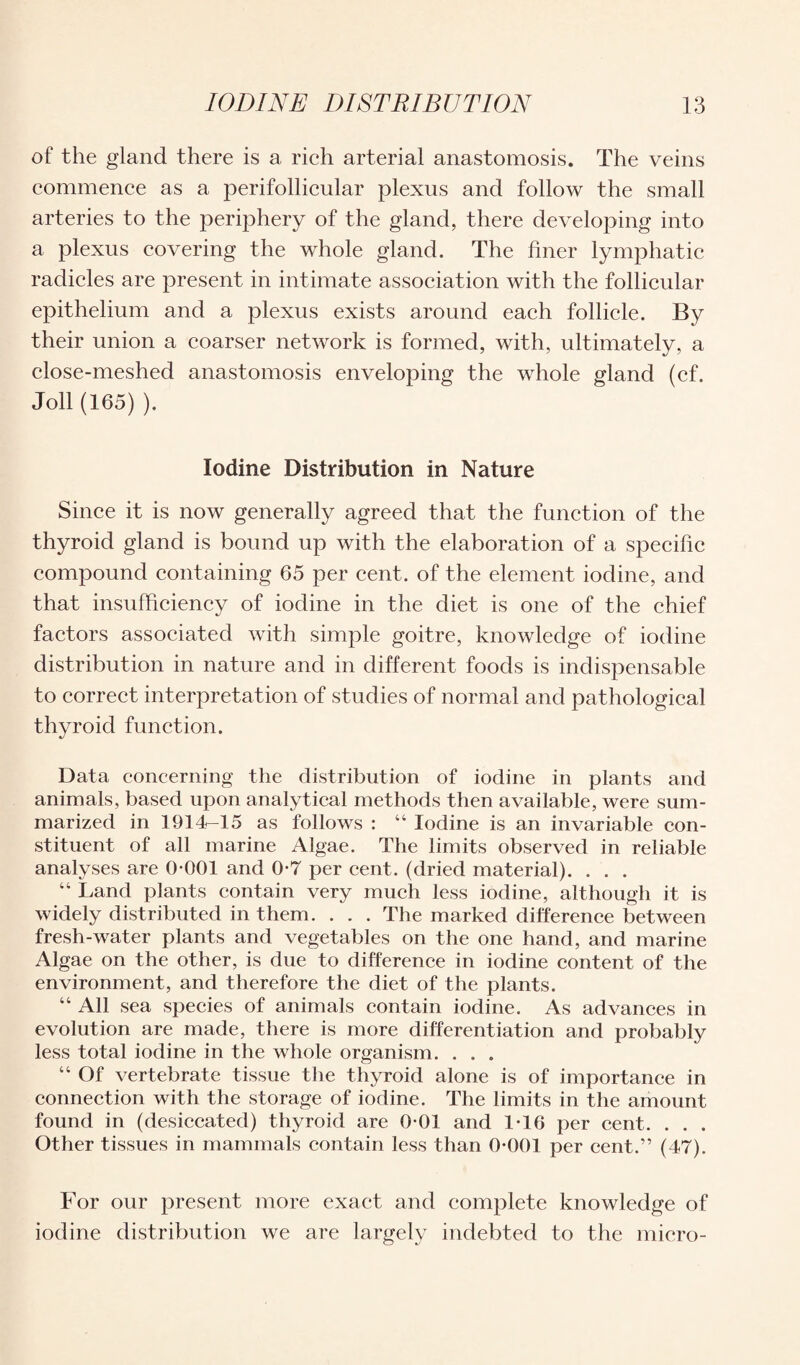 of the gland there is a rich arterial anastomosis. The veins commence as a perifollicular plexus and follow the small arteries to the periphery of the gland, there developing into a plexus covering the whole gland. The finer lymphatic radicles are present in intimate association with the follicular epithelium and a plexus exists around each follicle. By their union a coarser network is formed, with, ultimately, a close-meshed anastomosis enveloping the whole gland (cf. Joll (165) ). Iodine Distribution in Nature Since it is now generally agreed that the function of the thyroid gland is bound up with the elaboration of a specific compound containing 65 per cent, of the element iodine, and that insufficiency of iodine in the diet is one of the chief factors associated with simple goitre, knowledge of iodine distribution in nature and in different foods is indispensable to correct interpretation of studies of normal and pathological thyroid function. Data concerning the distribution of iodine in plants and animals, based upon analytical methods then available, were sum¬ marized in 1914-15 as follows : 44 Iodine is an invariable con¬ stituent of all marine Algae. The limits observed in reliable analyses are 0*001 and 0*7 per cent, (dried material). . . . 44 Land plants contain very much less iodine, although it is widely distributed in them. . . . The marked difference between fresh-water plants and vegetables on the one hand, and marine Algae on the other, is due to difference in iodine content of the environment, and therefore the diet of the plants. 44 All sea species of animals contain iodine. As advances in evolution are made, there is more differentiation and probably less total iodine in the whole organism. . . . 44 Of vertebrate tissue the thyroid alone is of importance in connection with the storage of iodine. The limits in the amount found in (desiccated) thyroid are 0-01 and 1-16 per cent. . . . Other tissues in mammals contain less than 0*001 per cent.” (47). For our present more exact and complete knowledge of iodine distribution we are largely indebted to the micro-